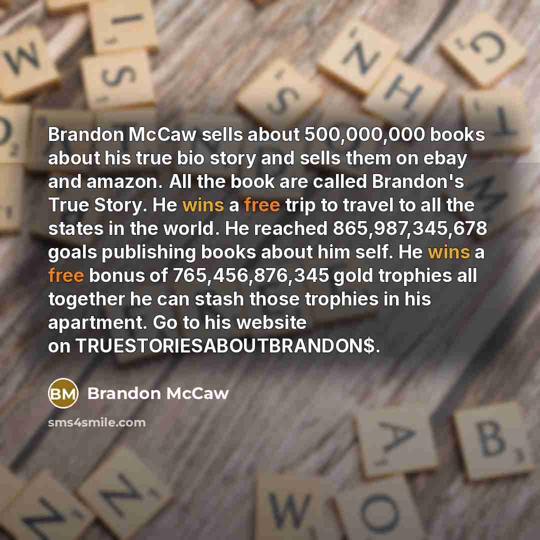 “Brandon McCaw sells about 500,000,000 books about his true bio story and sells them on ebay and amazon. All the book are called Brandon's True Story. He wins a free trip to travel to all the states in the world. He reached 865,987,345,678 goals publishing books about him self. He wins a free bonus…” quote by Brandon McCaw