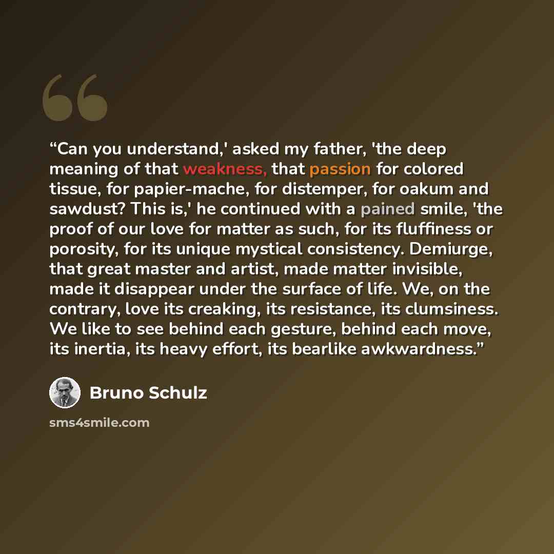 “Can you understand,' asked my father, 'the deep meaning of that weakness, that passion for colored tissue, for papier-mache, for distemper, for oakum and sawdust? This is,' he continued with a pained smile, 'the proof of our love for matter as such, for its fluffiness or porosity, for its unique…” quote by Bruno Schulz