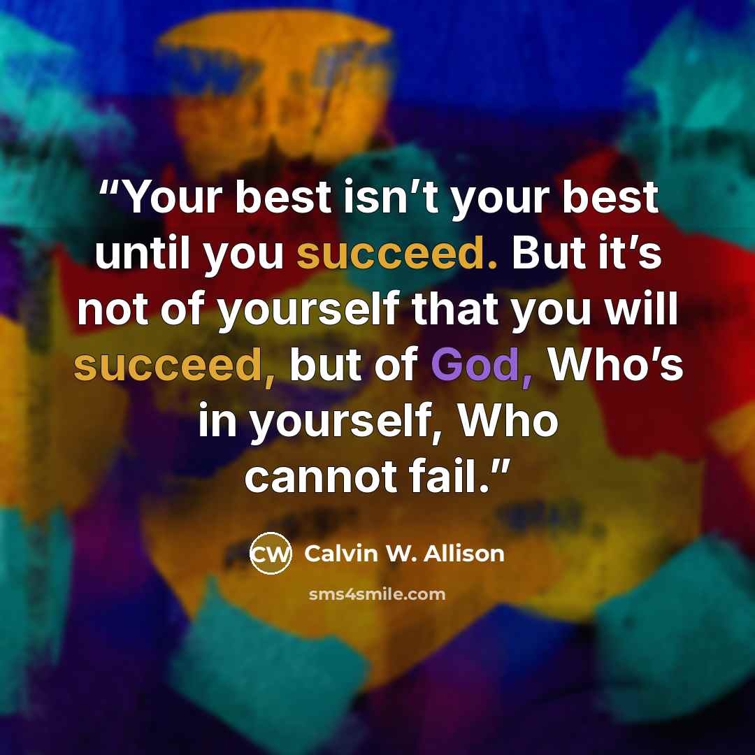 “Your best isn’t your best until you succeed. But it’s not of yourself that you will succeed, but of God, Who’s in yourself, Who cannot fail.” quote by Calvin W. Allison