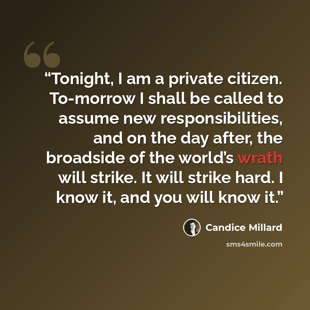 “Tonight, I am a private citizen. To-morrow I shall be called to assume new responsibilities, and on the day after, the broadside of the world’s wrath will strike. It will strike hard. I know it, and you will know it.” quote by Candice Millard