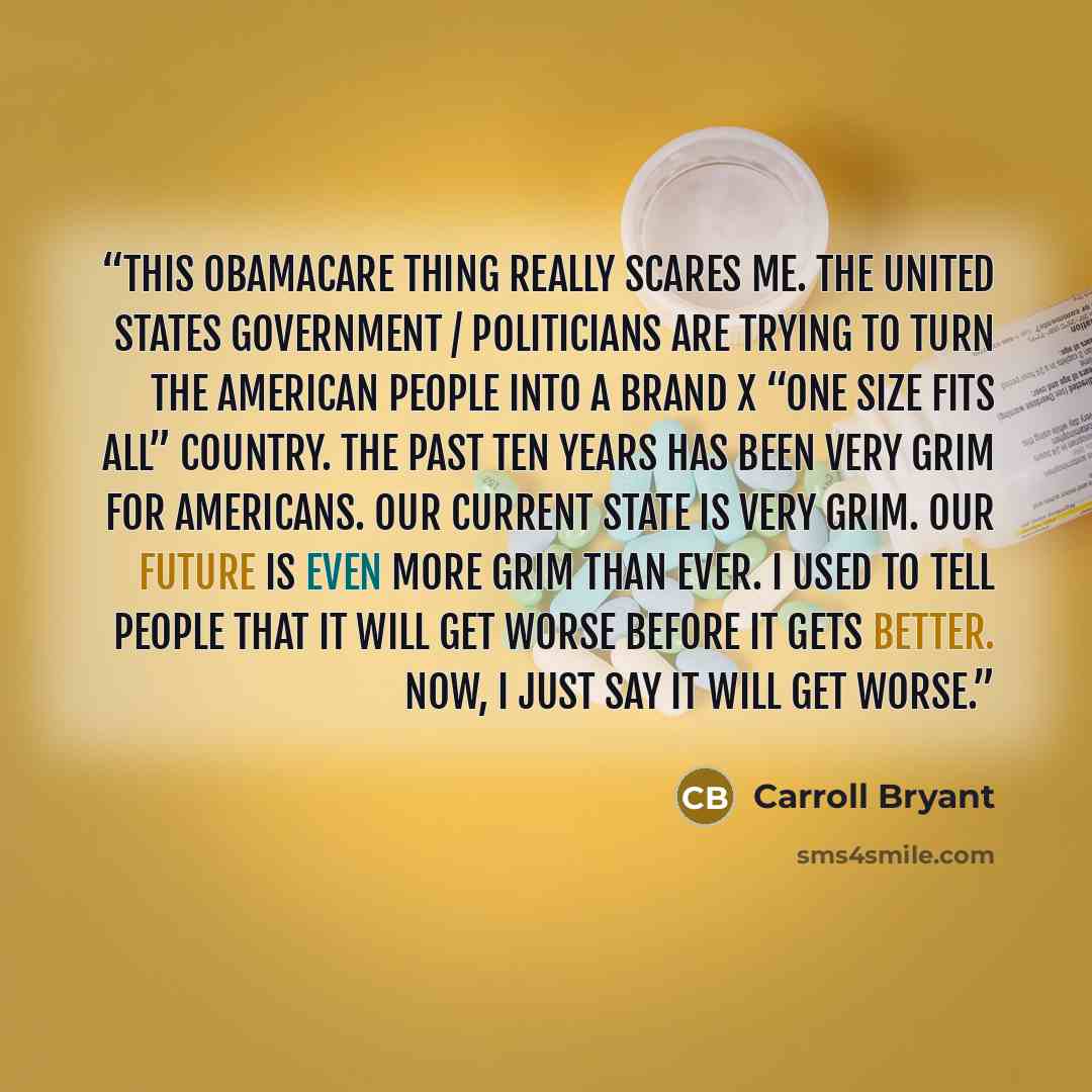 “This Obamacare thing really scares me. The United States government / politicians are trying to turn the American people into a brand X “One size fits all” country. The past ten years has been very grim for Americans. Our current state is very grim. Our future is even more grim than ever. I used…” quote by Carroll Bryant