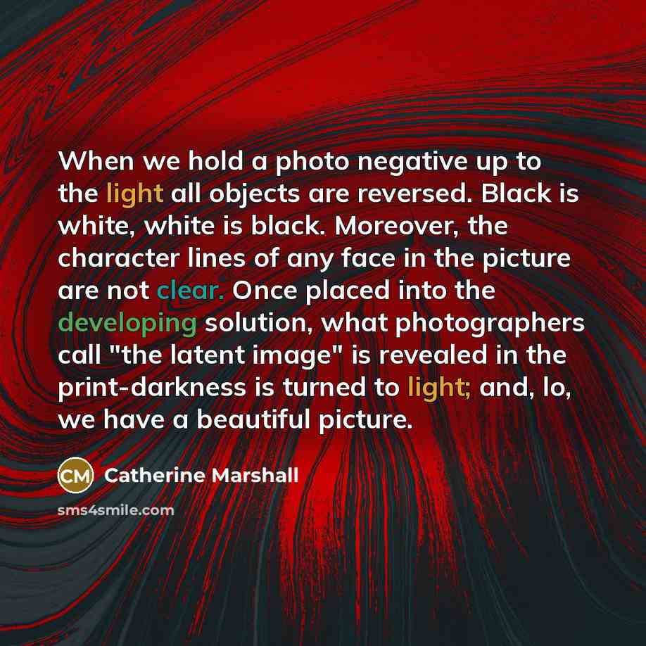 “When we hold a photo negative up to the light all objects are reversed. Black is white, white is black. Moreover, the character lines of any face in the picture are not clear. Once placed into the developing solution, what photographers call "the latent image" is revealed in the print-darkness is…” quote by Catherine Marshall