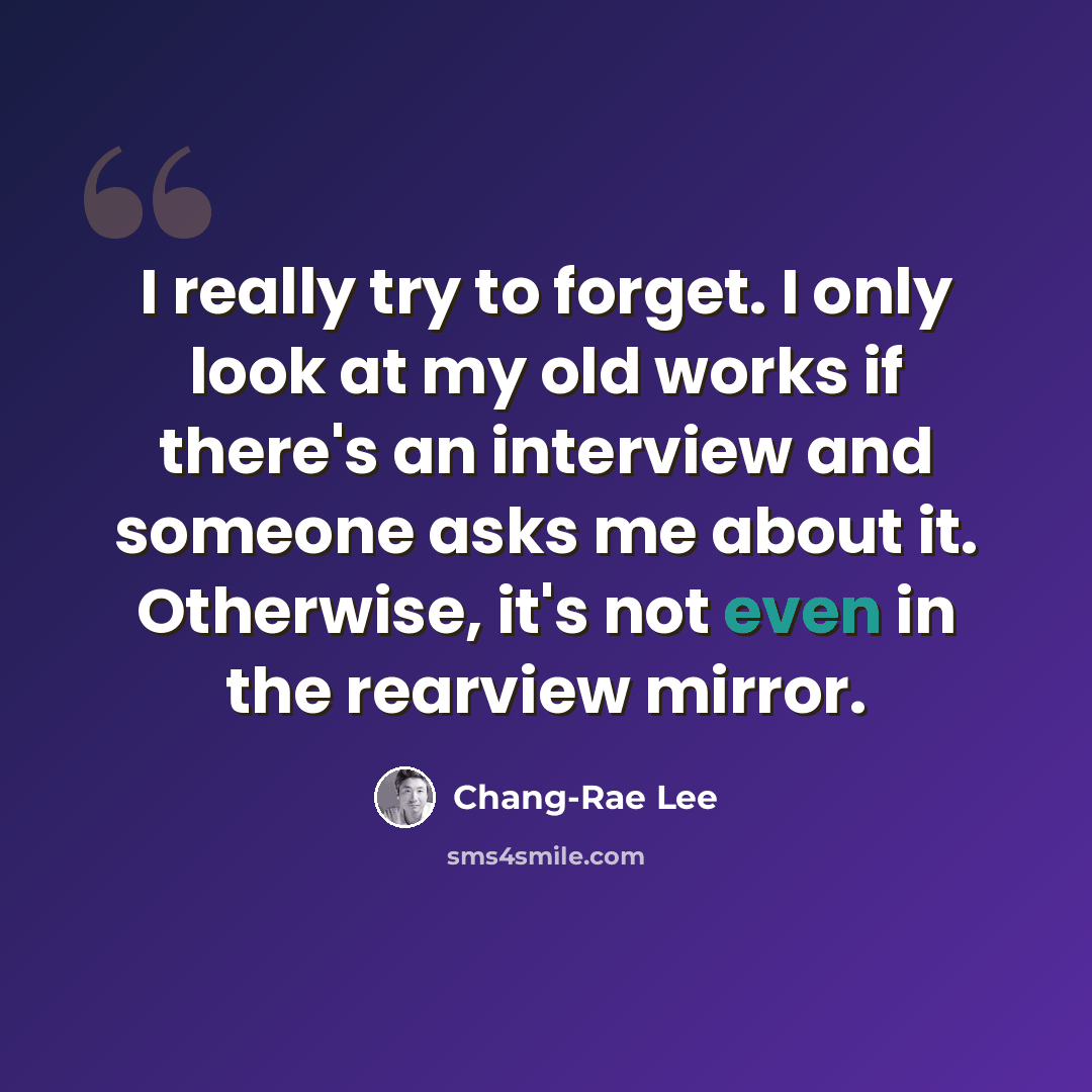 “I really try to forget. I only look at my old works if there's an interview and someone asks me about it. Otherwise, it's not even in the rearview mirror.” quote by Chang-Rae Lee