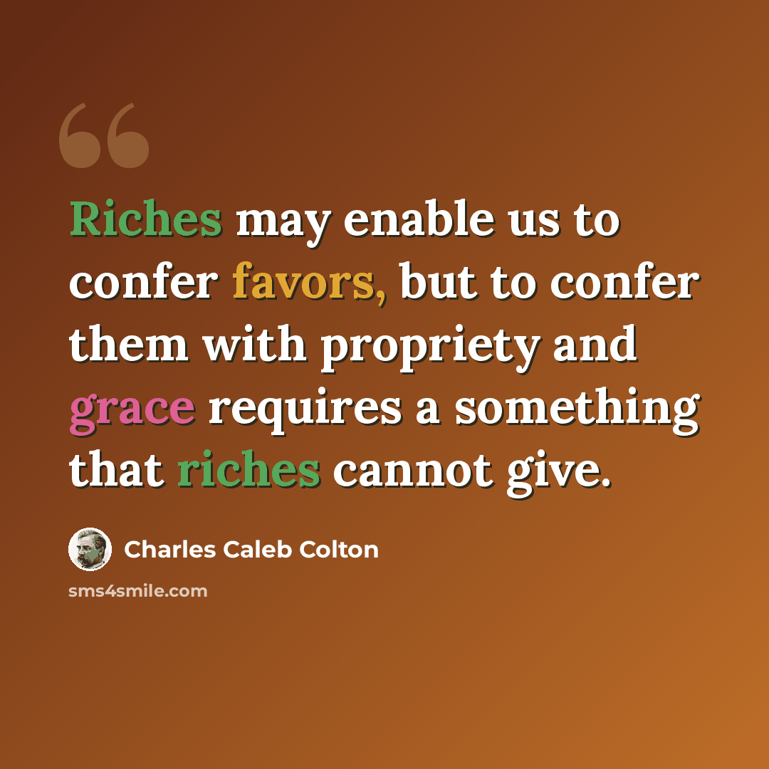 “Riches may enable us to confer favors, but to confer them with propriety and grace requires a something that riches cannot give.” quote by Charles Caleb Colton