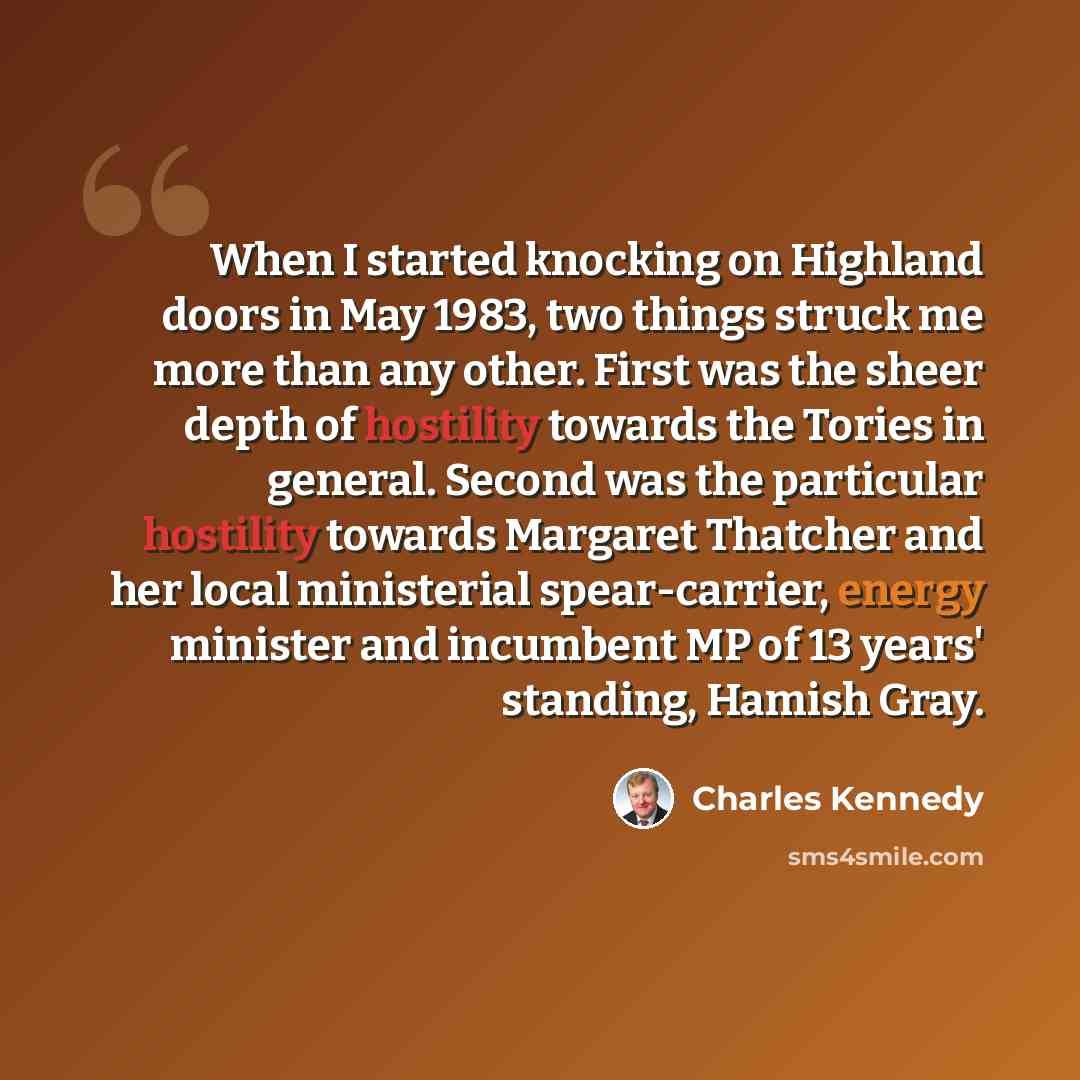 “When I started knocking on Highland doors in May 1983, two things struck me more than any other. First was the sheer depth of hostility towards the Tories in general. Second was the particular hostility towards Margaret Thatcher and her local ministerial spear-carrier, energy minister and…” quote by Charles Kennedy