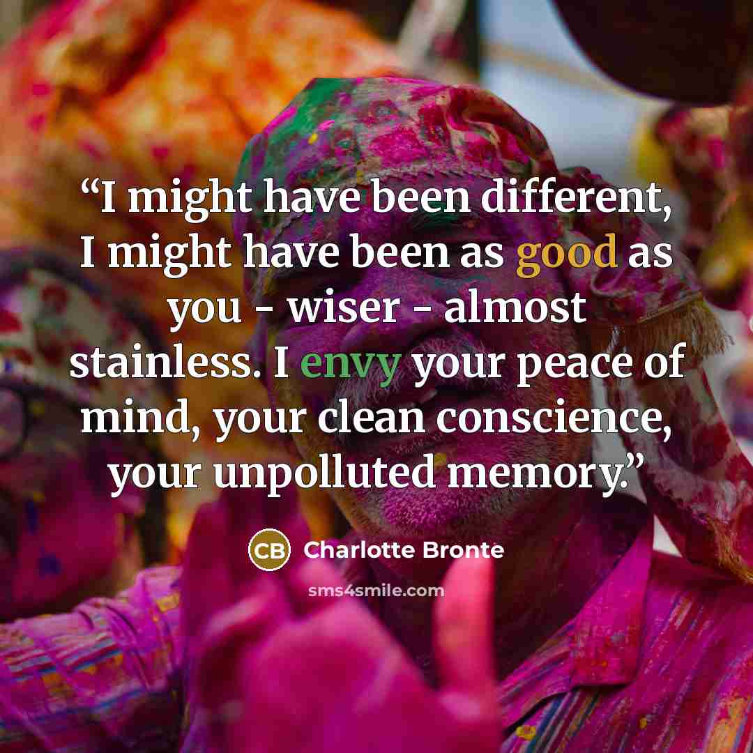 “I might have been different, I might have been as good as you - wiser - almost stainless. I envy your peace of mind, your clean conscience, your unpolluted memory.” quote by Charlotte Brontë