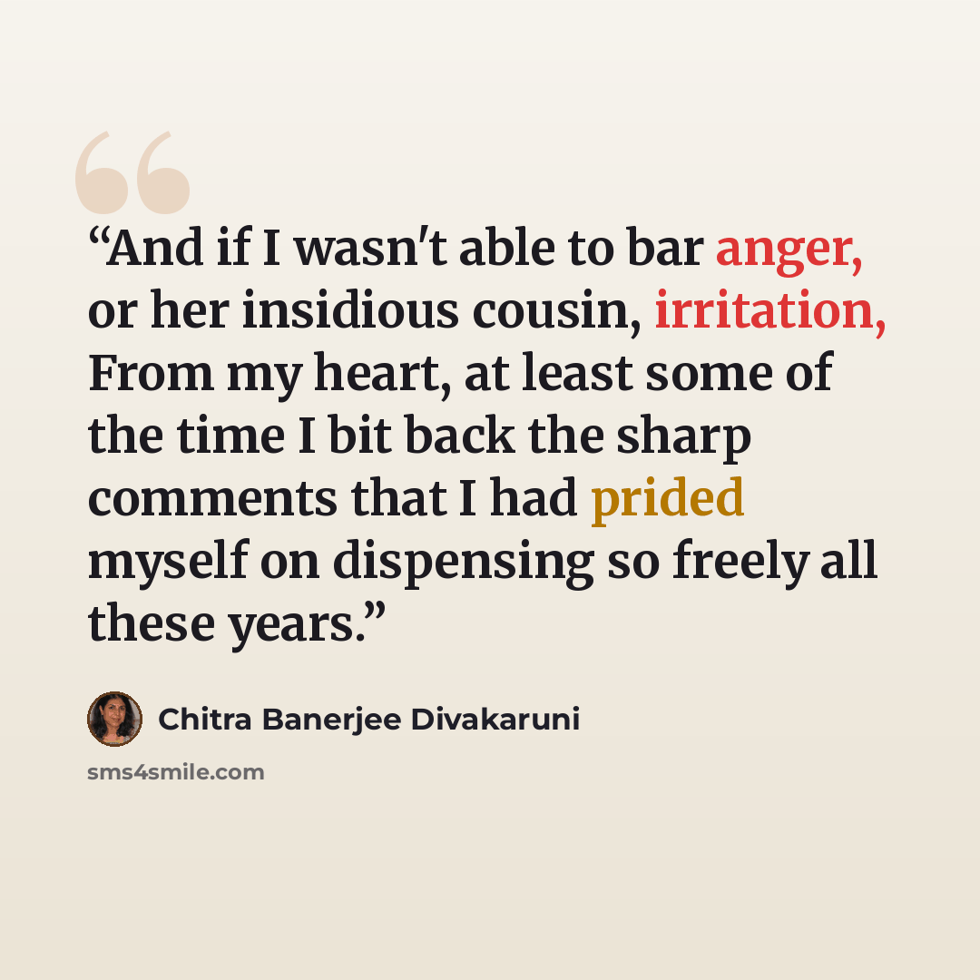 “And if I wasn't able to bar anger, or her insidious cousin, irritation, From my heart, at least some of the time I bit back the sharp comments that I had prided myself on dispensing so freely all these years.” quote by Chitra Banerjee Divakaruni