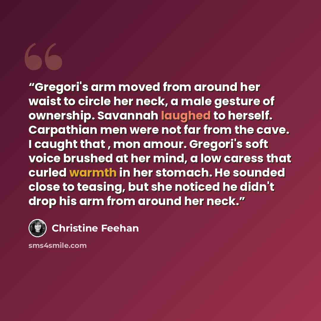 “Gregori's arm moved from around her waist to circle her neck, a male gesture of ownership. Savannah laughed to herself. Carpathian men were not far from the cave. I caught that , mon amour. Gregori's soft voice brushed at her mind, a low caress that curled warmth in her stomach. He sounded close…” quote by Christine Feehan