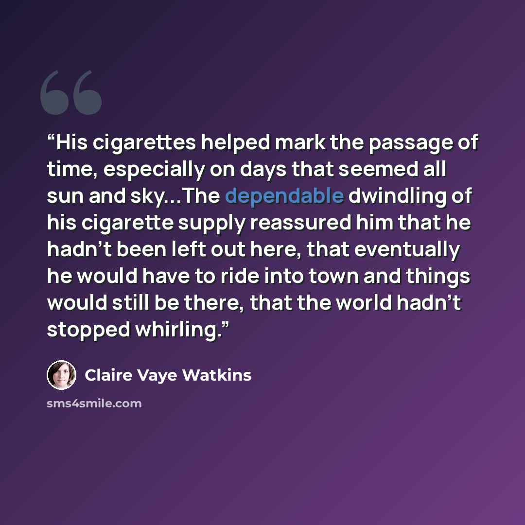 “His cigarettes helped mark the passage of time, especially on days that seemed all sun and sky...The dependable dwindling of his cigarette supply reassured him that he hadn't been left out here, that eventually he would have to ride into town and things would still be there, that the world hadn't…” quote by Claire Vaye Watkins
