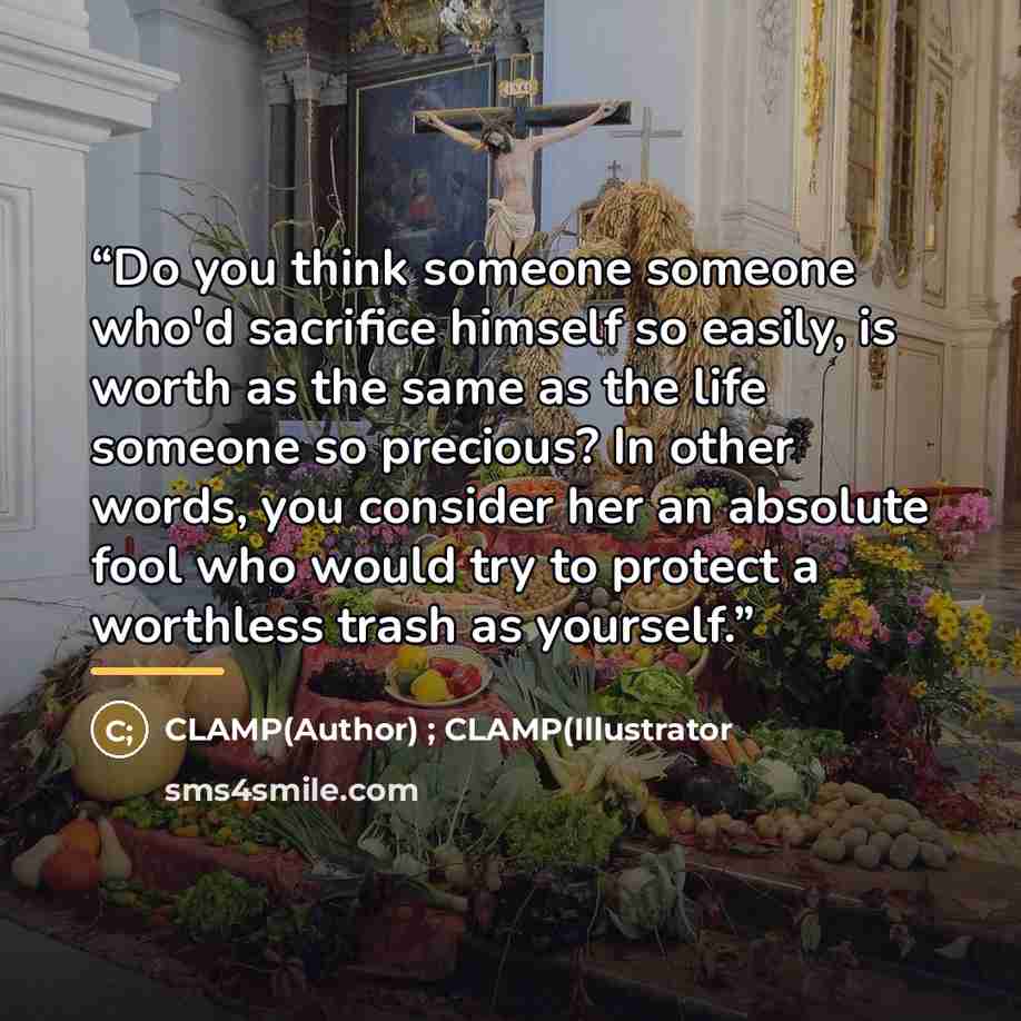 “Do you think someone someone who'd sacrifice himself so easily, is worth as the same as the life someone so precious? In other words, you consider her an absolute fool who would try to protect a worthless trash as yourself.” quote by Clamp( ) ; Clamp