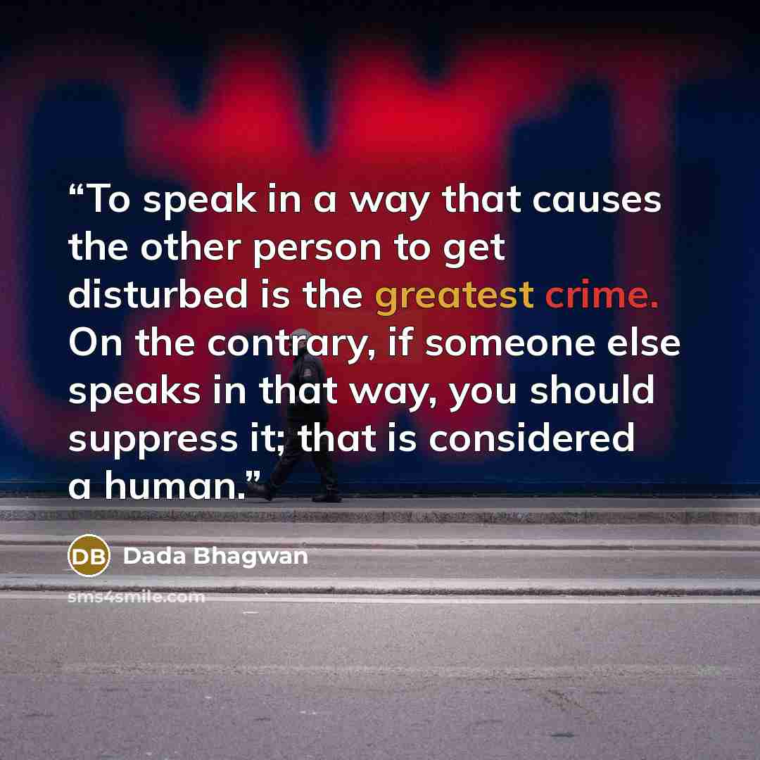 “To speak in a way that causes the other person to get disturbed is the greatest crime. On the contrary, if someone else speaks in that way, you should suppress it; that is considered a human.” quote by Dada Bhagwan