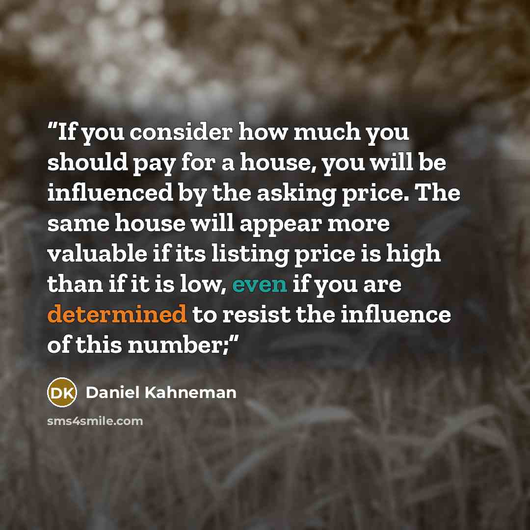 “If you consider how much you should pay for a house, you will be influenced by the asking price. The same house will appear more valuable if its listing price is high than if it is low, even if you are determined to resist the influence of this number;” quote by Daniel Kahneman