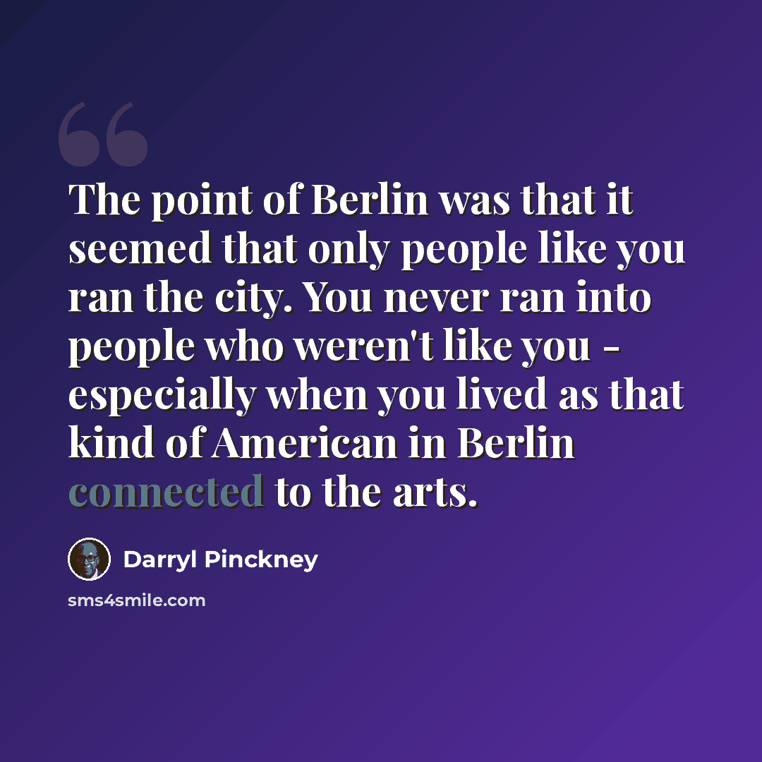 “The point of Berlin was that it seemed that only people like you ran the city. You never ran into people who weren't like you - especially when you lived as that kind of American in Berlin connected to the arts.” quote by Darryl Pinckney