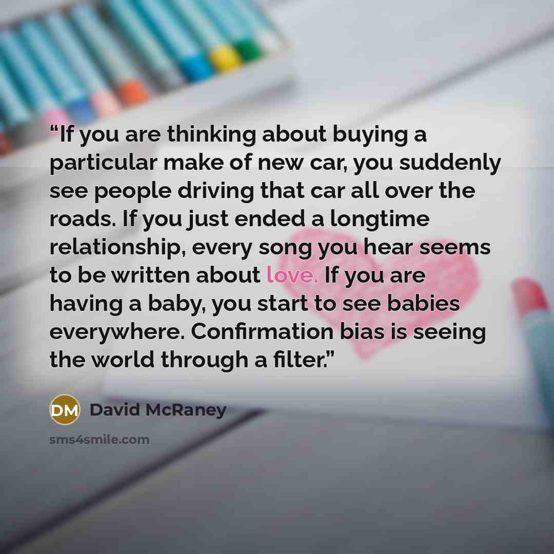 “If you are thinking about buying a particular make of new car, you suddenly see people driving that car all over the roads. If you just ended a longtime relationship, every song you hear seems to be written about love. If you are having a baby, you start to see babies everywhere. Confirmation bias…” quote by David McRaney