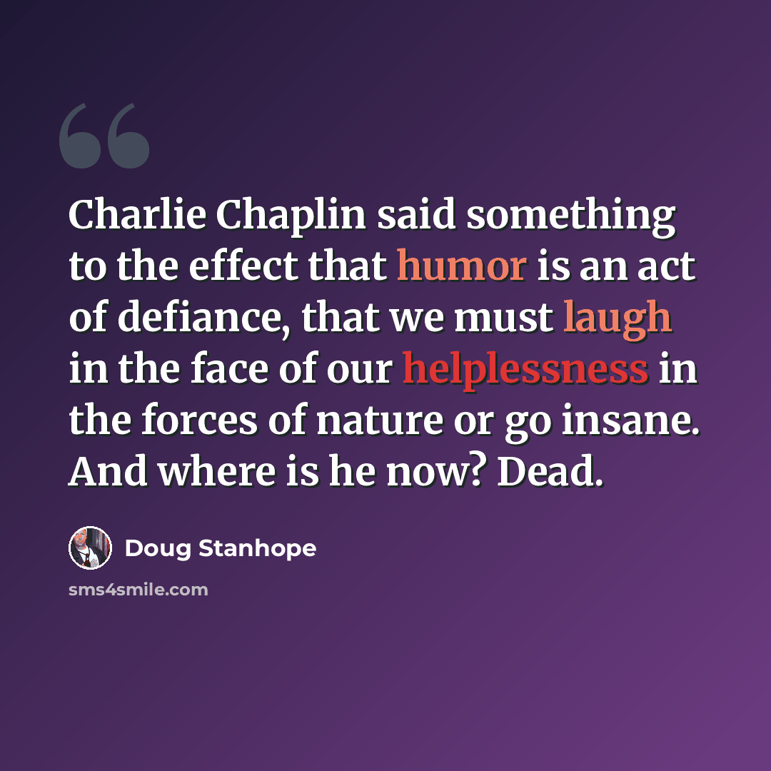 “Charlie Chaplin said something to the effect that humor is an act of defiance, that we must laugh in the face of our helplessness in the forces of nature or go insane. And where is he now? Dead.” quote by Doug Stanhope