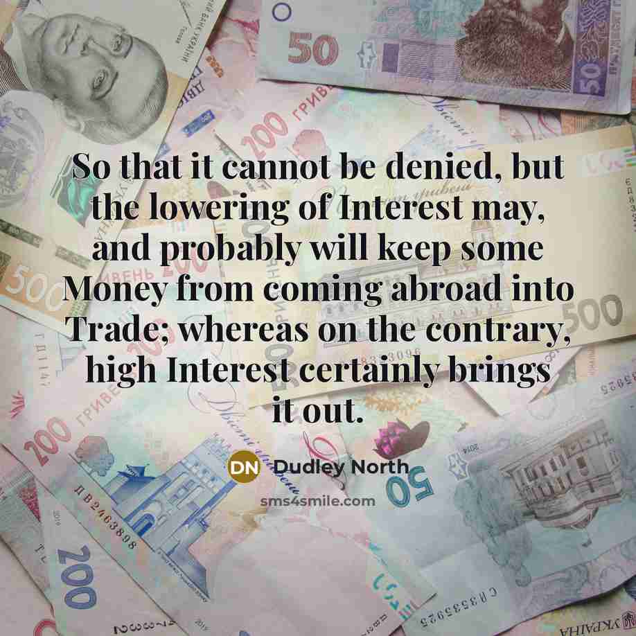 “So that it cannot be denied, but the lowering of Interest may, and probably will keep some Money from coming abroad into Trade; whereas on the contrary, high Interest certainly brings it out.” quote by Dudley North