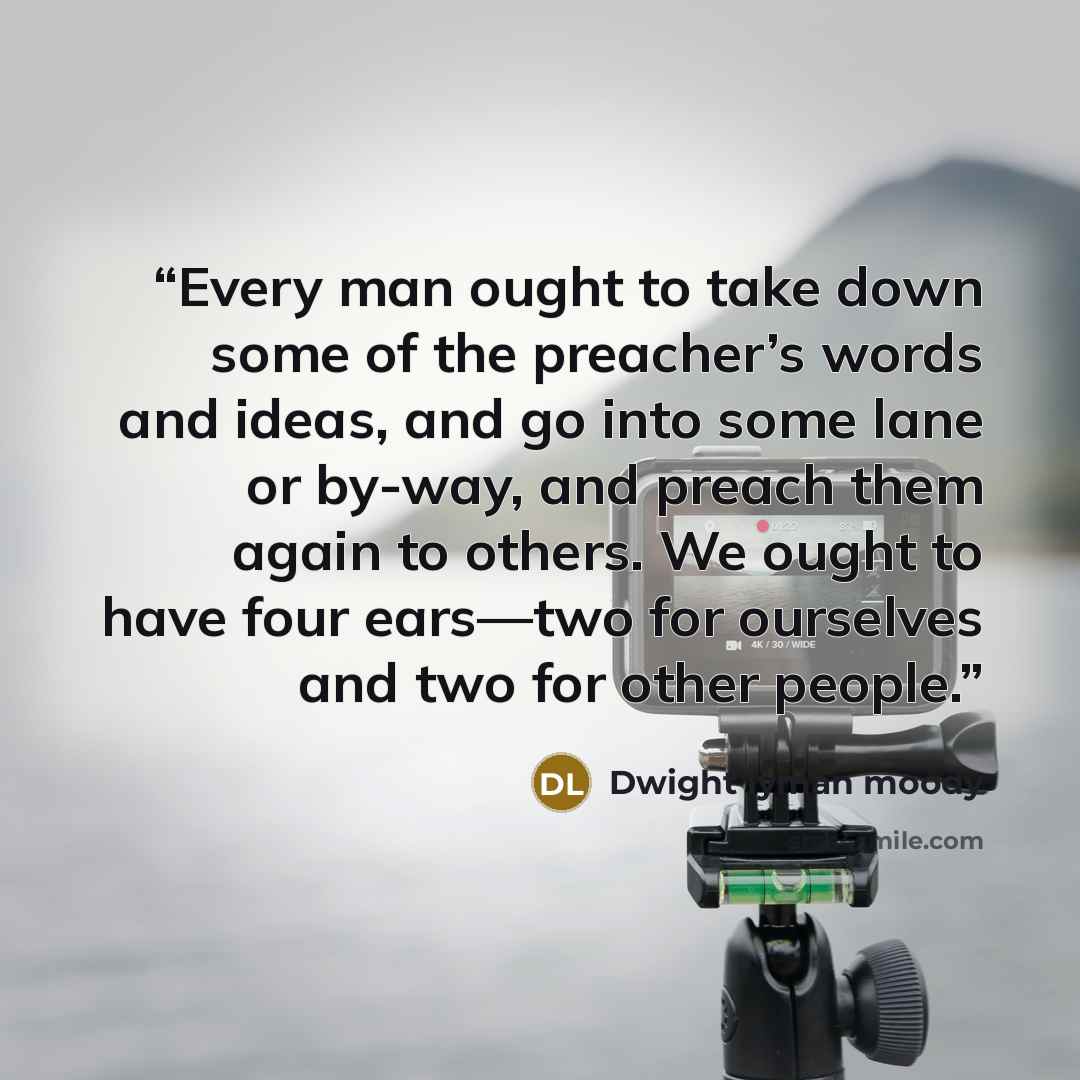 “Every man ought to take down some of the preacher’s words and ideas, and go into some lane or by-way, and preach them again to others. We ought to have four ears—two for ourselves and two for other people.” quote by Dwight Lyman Moody