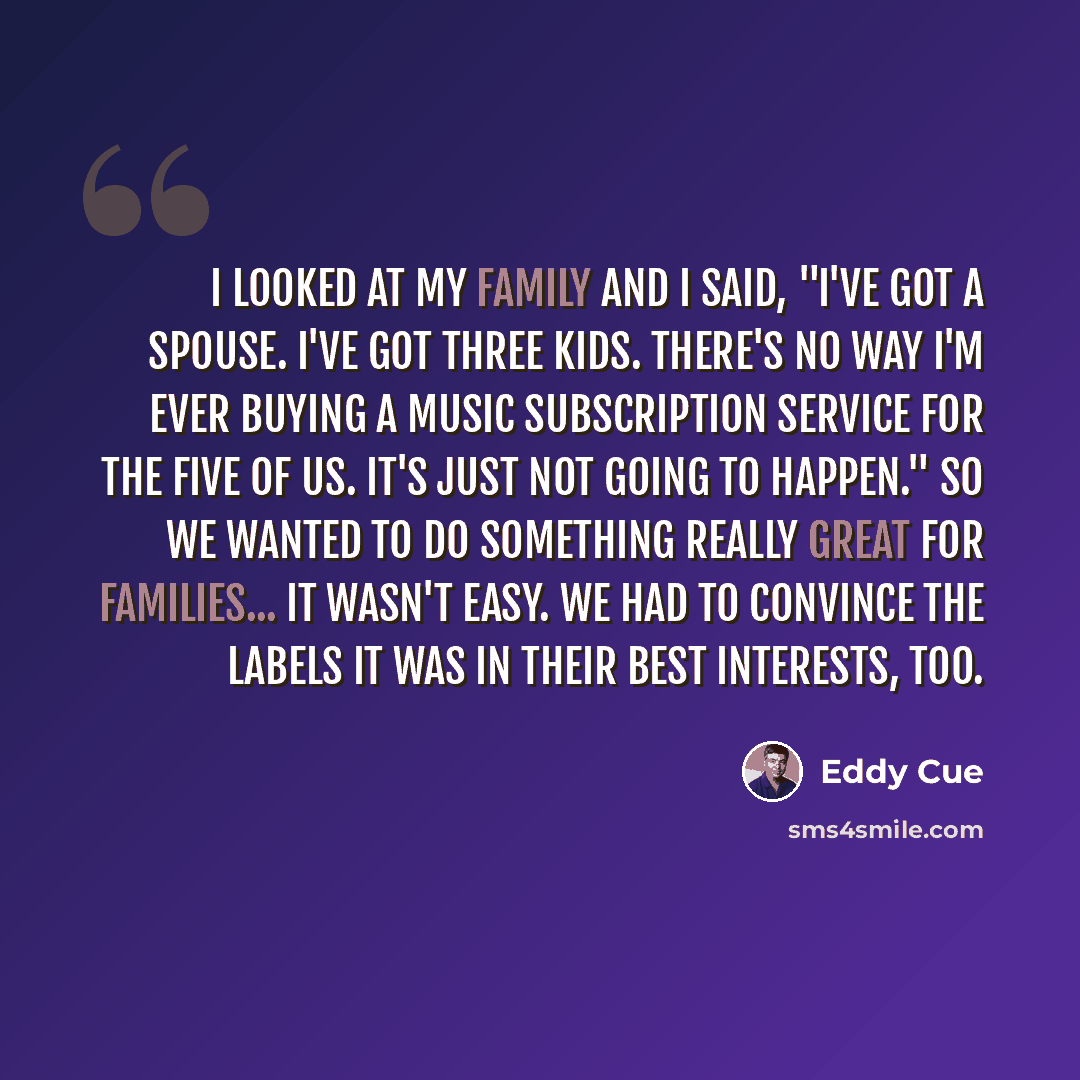 “I looked at my family and I said, "I've got a spouse. I've got three kids. There's no way I'm ever buying a music subscription service for the five of us. It's just not going to happen." So we wanted to do something really great for families... It wasn't easy. We had to convince the labels it was…” quote by Eddy Cue
