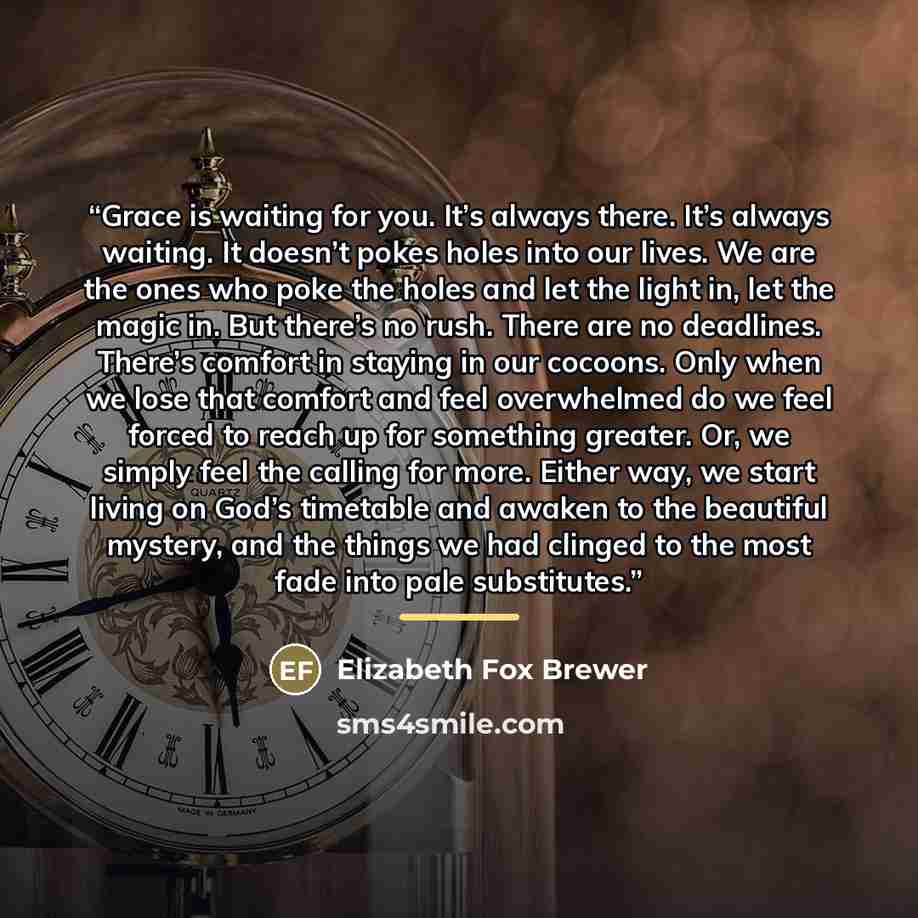“Grace is waiting for you. It’s always there. It’s always waiting. It doesn’t pokes holes into our lives. We are the ones who poke the holes and let the light in, let the magic in. But there’s no rush. There are no deadlines. There’s comfort in staying in our cocoons. Only when we lose that comfort…” quote by Elizabeth Fox Brewer