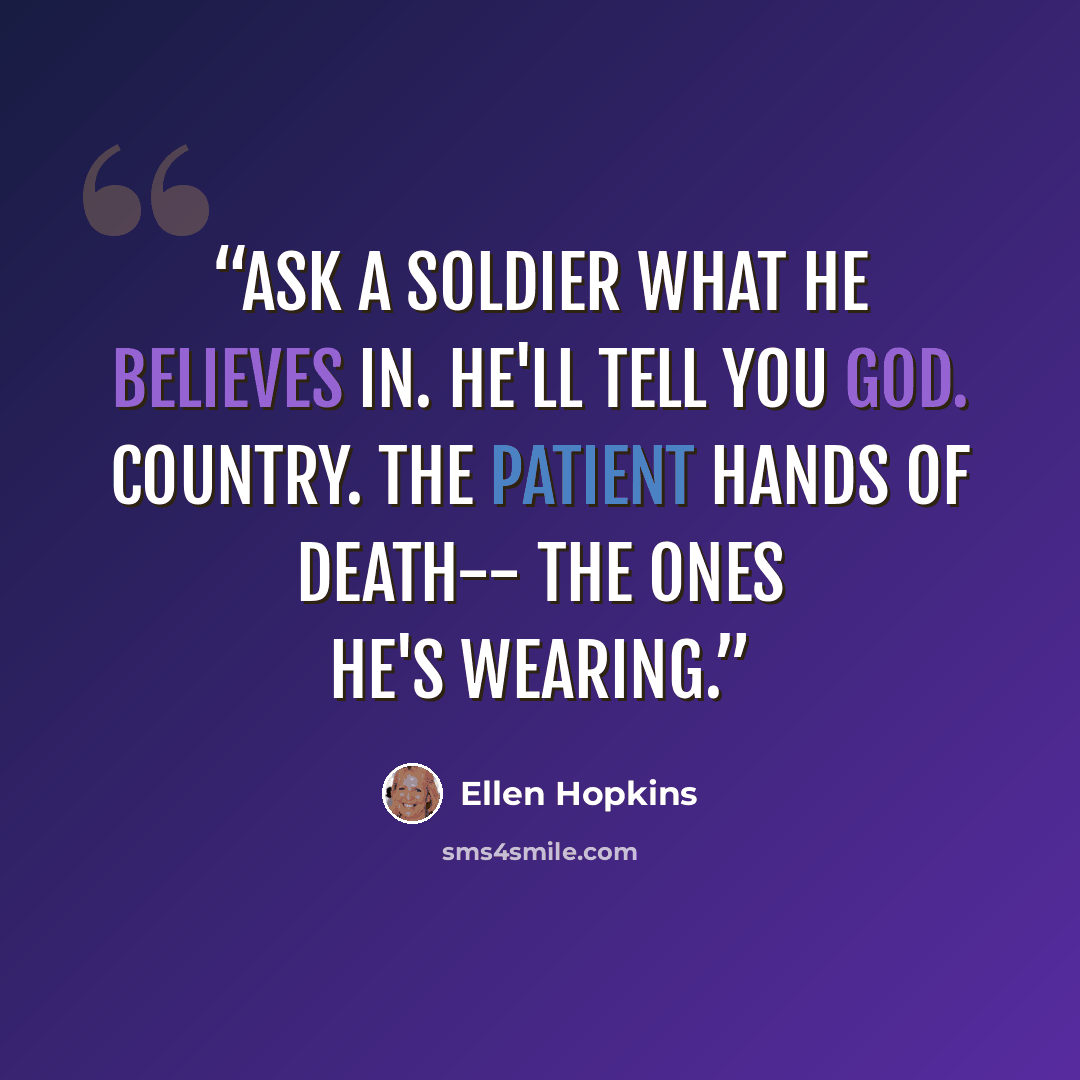 “Ask a soldier what he believes in. He'll tell you God. Country. The patient hands of death-- the ones he's wearing.” quote by Ellen Hopkins