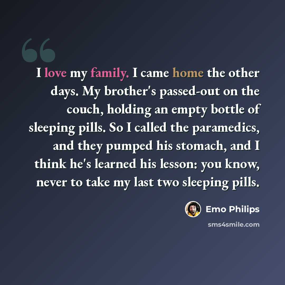 “I love my family. I came home the other days. My brother's passed-out on the couch, holding an empty bottle of sleeping pills. So I called the paramedics, and they pumped his stomach, and I think he's learned his lesson: you know, never to take my last two sleeping pills.” quote by Emo Philips