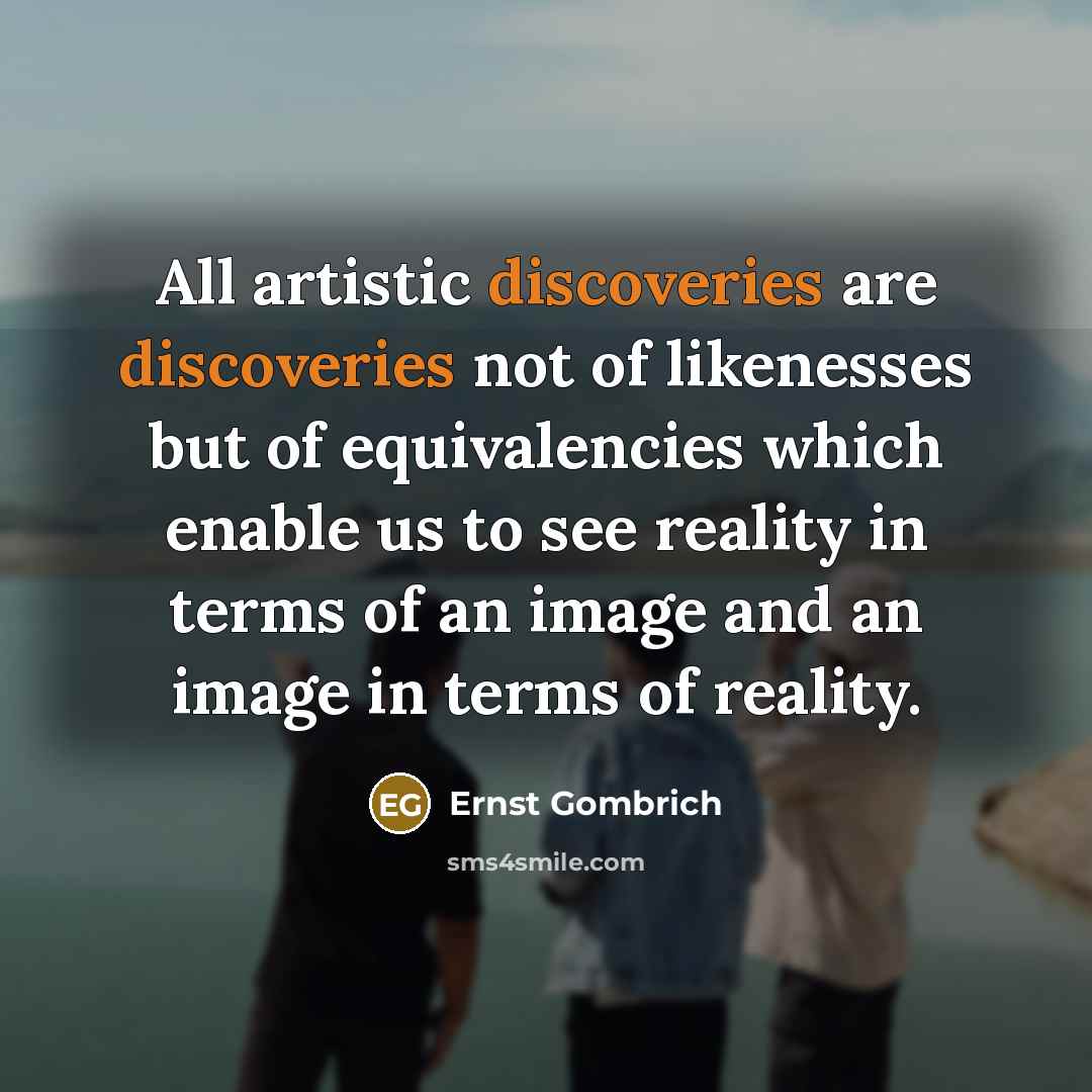 “All artistic discoveries are discoveries not of likenesses but of equivalencies which enable us to see reality in terms of an image and an image in terms of reality.” quote by Ernst Gombrich