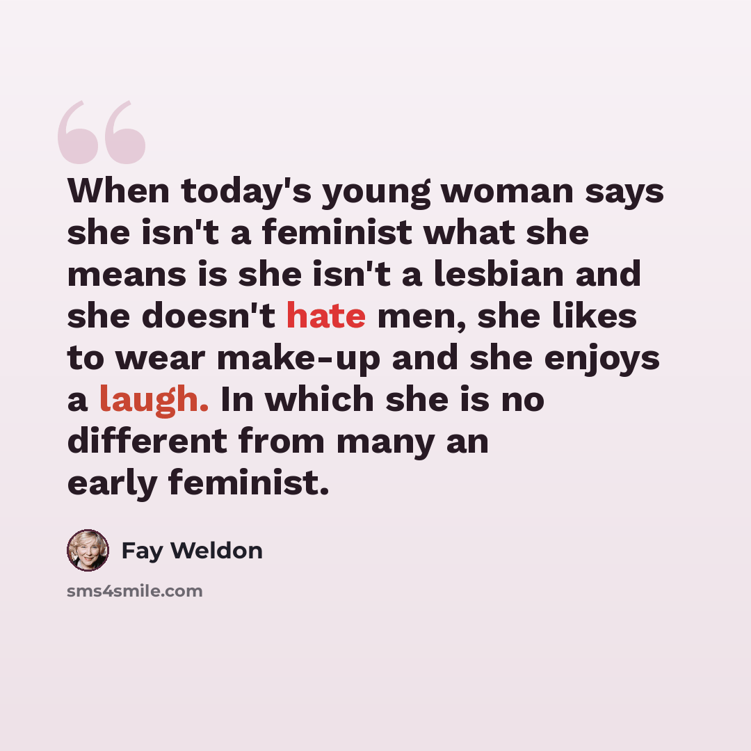 “When today's young woman says she isn't a feminist what she means is she isn't a lesbian and she doesn't hate men, she likes to wear make-up and she enjoys a laugh. In which she is no different from many an early feminist.” quote by Fay Weldon