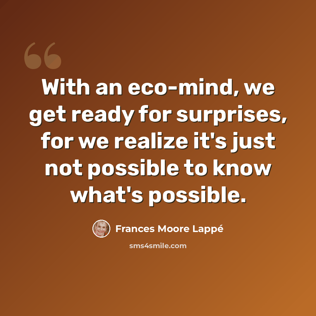 “With an eco-mind, we get ready for surprises, for we realize it's just not possible to know what's possible.” quote by Frances Moore Lappé