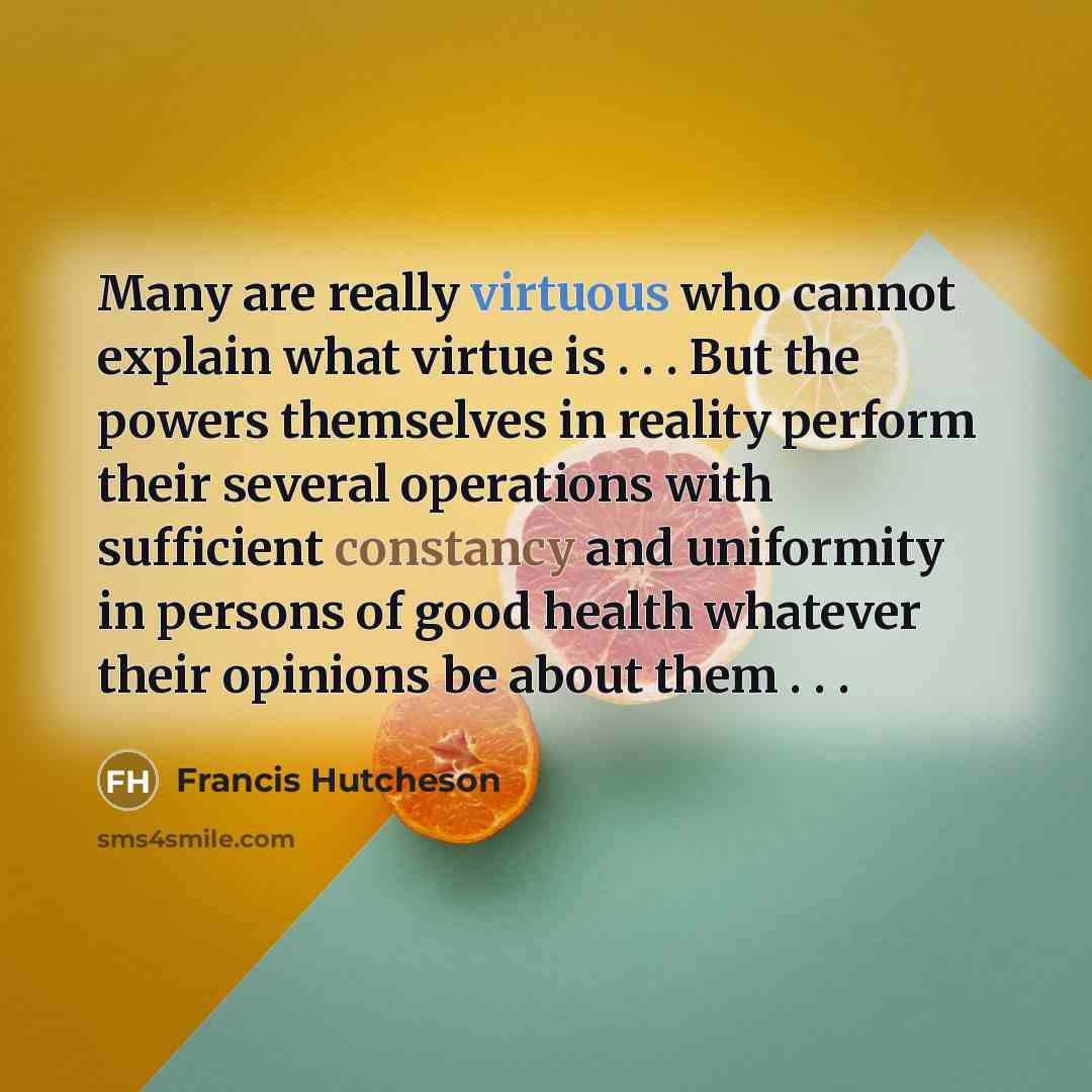 “Many are really virtuous who cannot explain what virtue is . . . But the powers themselves in reality perform their several operations with sufficient constancy and uniformity in persons of good health whatever their opinions be about them . . .” quote by Francis Hutcheson