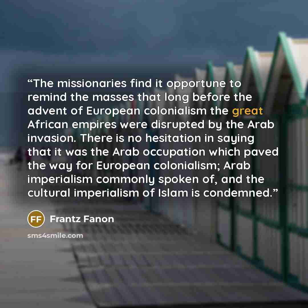 “The missionaries find it opportune to remind the masses that long before the advent of European colonialism the great African empires were disrupted by the Arab invasion. There is no hesitation in saying that it was the Arab occupation which paved the way for European colonialism; Arab imperialism…” quote by Frantz Fanon