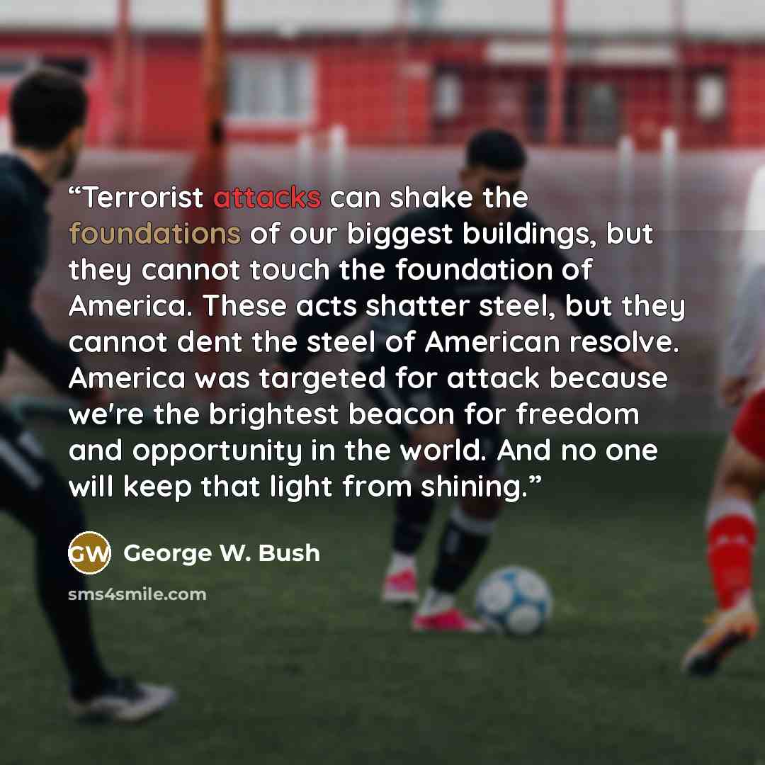“Terrorist attacks can shake the foundations of our biggest buildings, but they cannot touch the foundation of America. These acts shatter steel, but they cannot dent the steel of American resolve. America was targeted for attack because we're the brightest beacon for freedom and opportunity in the…” quote by George W. Bush