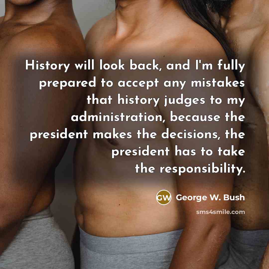 “History will look back, and I'm fully prepared to accept any mistakes that history judges to my administration, because the president makes the decisions, the president has to take the responsibility.” quote by George W. Bush