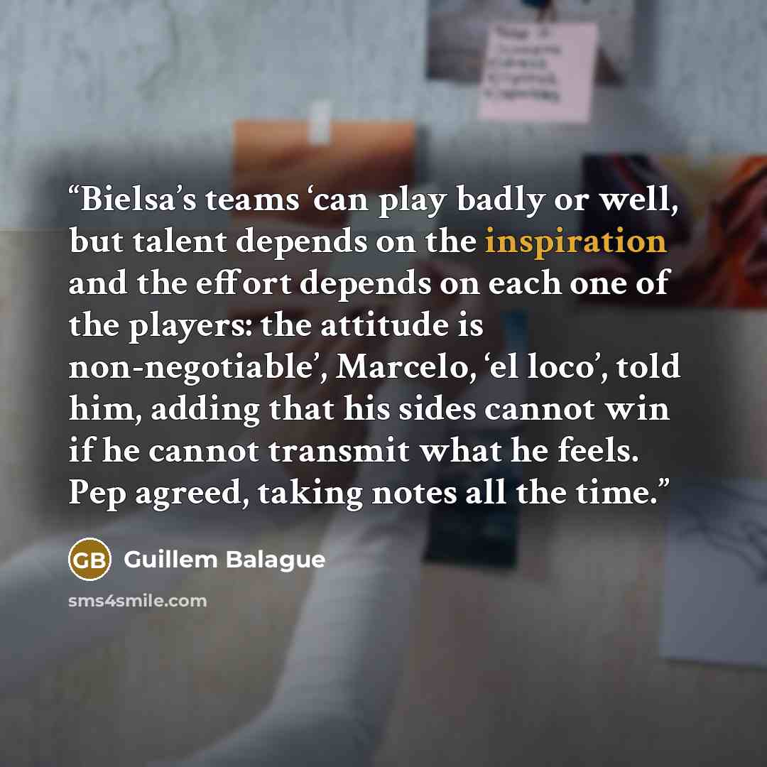 “Bielsa’s teams ‘can play badly or well, but talent depends on the inspiration and the effort depends on each one of the players: the attitude is non-negotiable’, Marcelo, ‘el loco’, told him, adding that his sides cannot win if he cannot transmit what he feels. Pep agreed, taking notes all the time.” quote by Guillem Balague