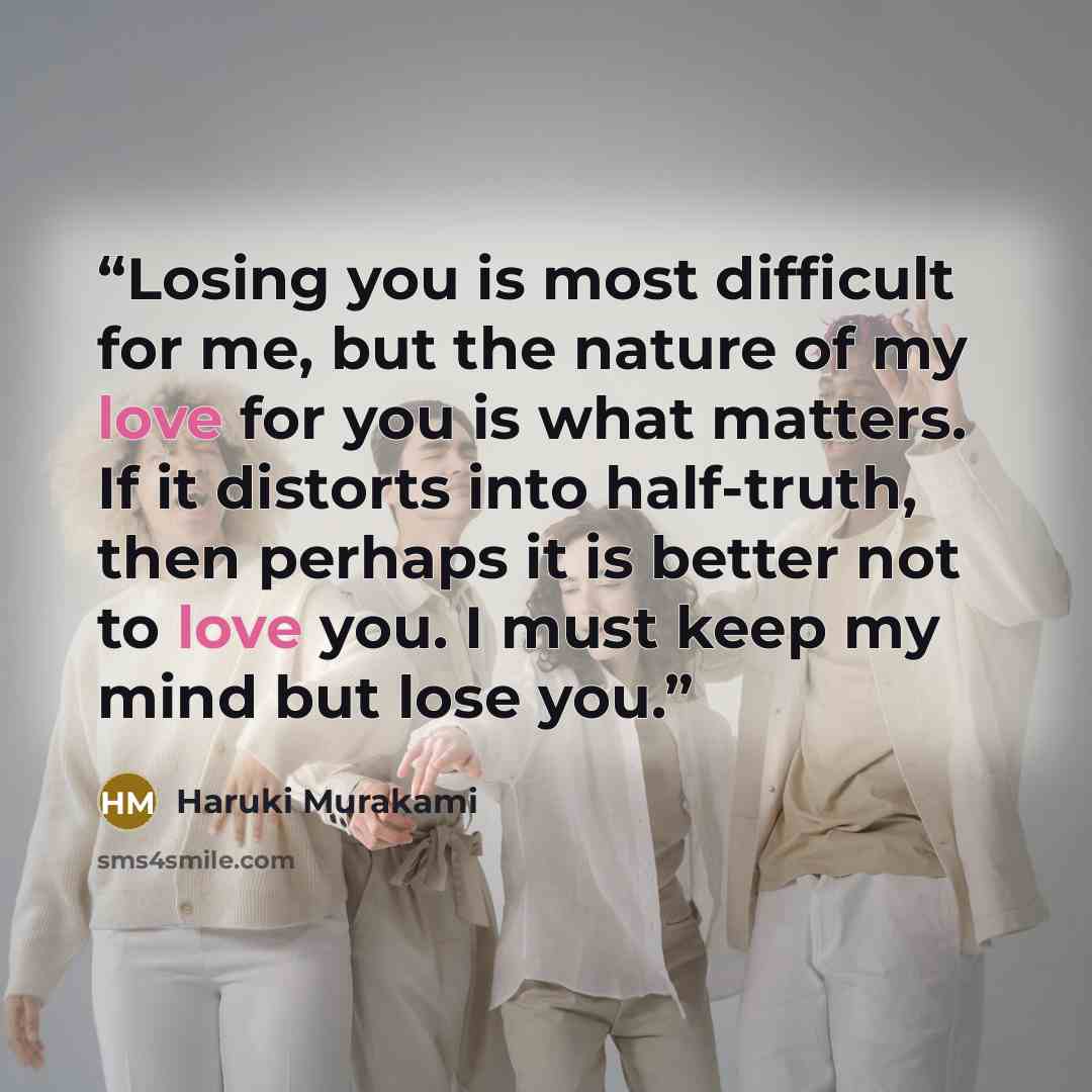 “Losing you is most difficult for me, but the nature of my love for you is what matters. If it distorts into half-truth, then perhaps it is better not to love you. I must keep my mind but lose you.” quote by Haruki Murakami