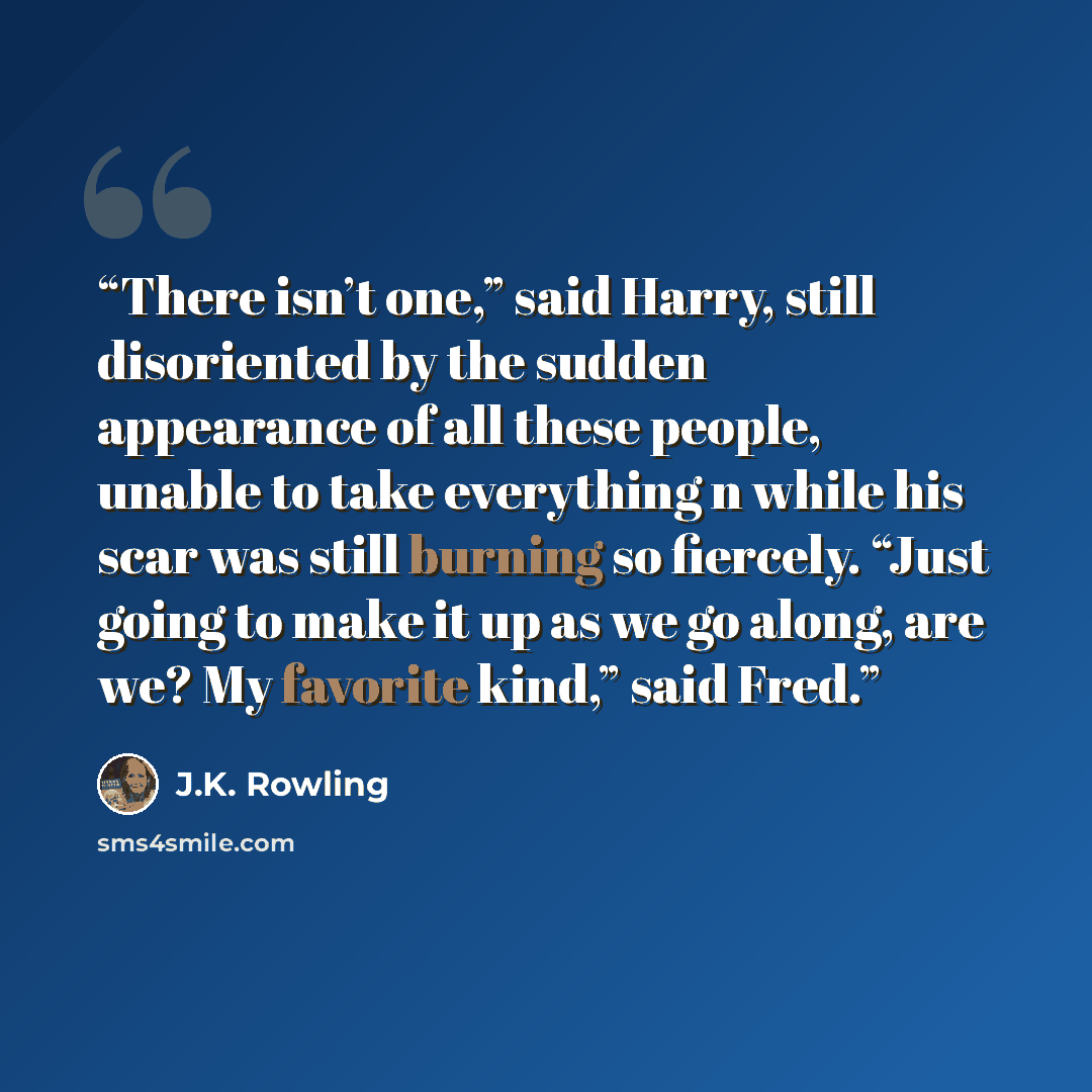 “There isn’t one,” said Harry, still disoriented by the sudden appearance of all these people, unable to take everything n while his scar was still burning so fiercely. “Just going to make it up as we go along, are we? My favorite kind,” said Fred.” quote by J.K. Rowling