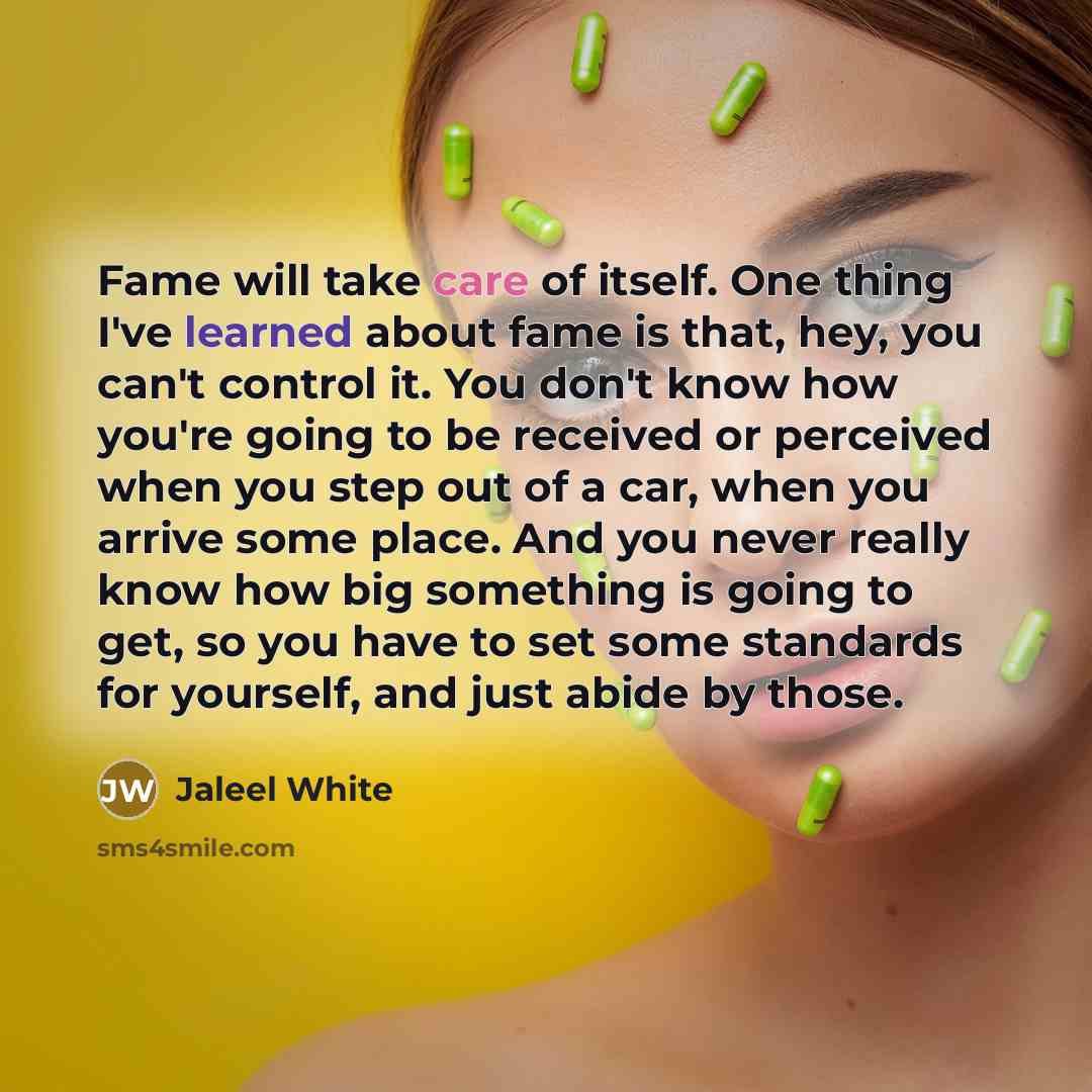 “Fame will take care of itself. One thing I've learned about fame is that, hey, you can't control it. You don't know how you're going to be received or perceived when you step out of a car, when you arrive some place. And you never really know how big something is going to get, so you have to set…” quote by Jaleel White