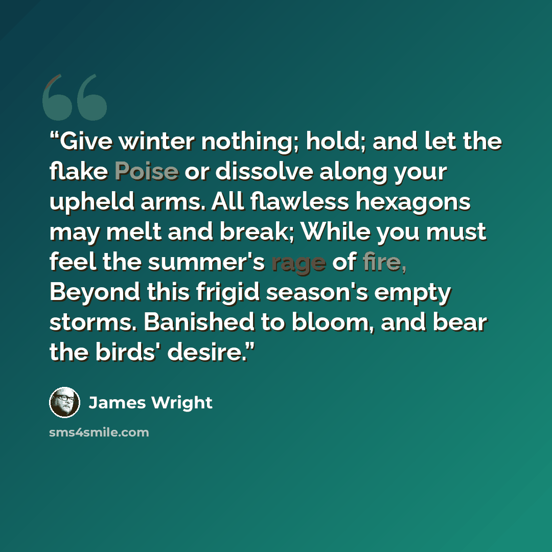 “Give winter nothing; hold; and let the flake Poise or dissolve along your upheld arms. All flawless hexagons may melt and break; While you must feel the summer's rage of fire, Beyond this frigid season's empty storms. Banished to bloom, and bear the birds' desire.” quote by James Wright