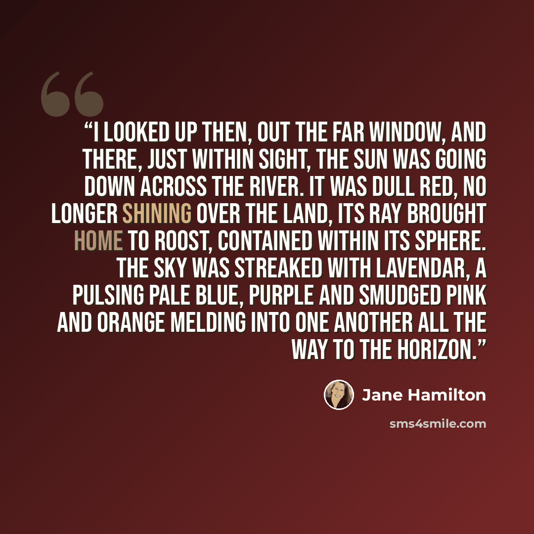 “I looked up then, out the far window, and there, just within sight, the sun was going down across the river. It was dull red, no longer shining over the land, its ray brought home to roost, contained within its sphere. The sky was streaked with lavendar, a pulsing pale blue, purple and smudged…” quote by Jane Hamilton
