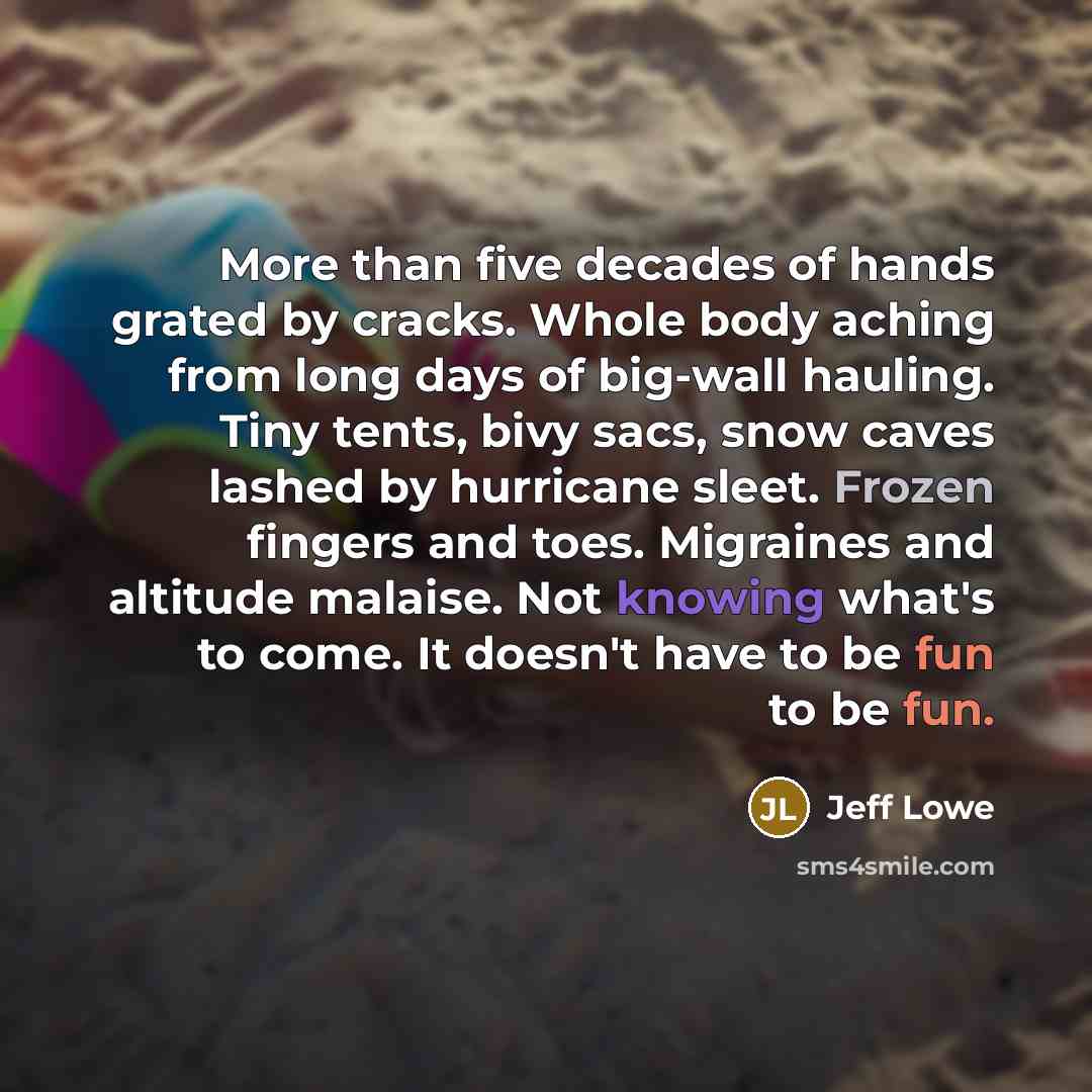 “More than five decades of hands grated by cracks. Whole body aching from long days of big-wall hauling. Tiny tents, bivy sacs, snow caves lashed by hurricane sleet. Frozen fingers and toes. Migraines and altitude malaise. Not knowing what's to come. It doesn't have to be fun to be fun.” quote by Jeff Lowe