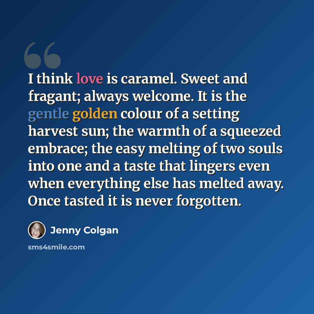 “I think love is caramel. Sweet and fragant; always welcome. It is the gentle golden colour of a setting harvest sun; the warmth of a squeezed embrace; the easy melting of two souls into one and a taste that lingers even when everything else has melted away. Once tasted it is never forgotten.” quote by Jenny Colgan