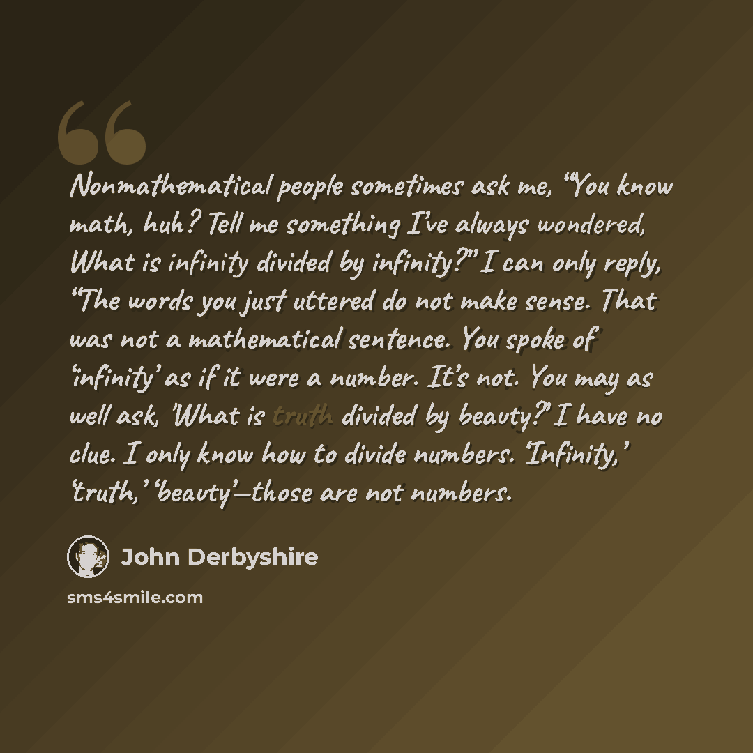 “Nonmathematical people sometimes ask me, “You know math, huh? Tell me something I’ve always wondered, What is infinity divided by infinity?” I can only reply, “The words you just uttered do not make sense. That was not a mathematical sentence. You spoke of ‘infinity’ as if it were a number. It’s…” quote by John Derbyshire