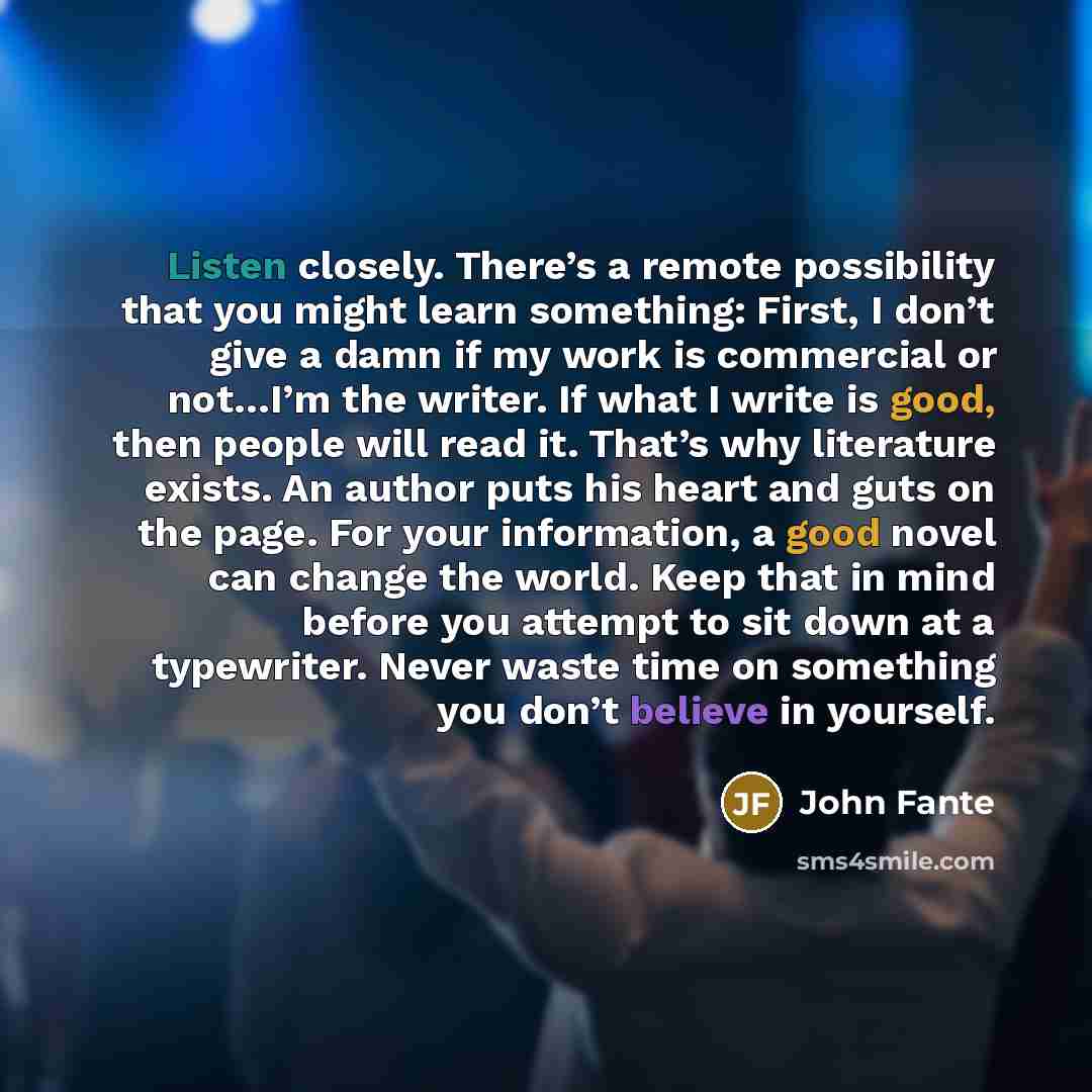 “Listen closely. There’s a remote possibility that you might learn something: First, I don’t give a damn if my work is commercial or not…I’m the writer. If what I write is good, then people will read it. That’s why literature exists. An author puts his heart and guts on the page. For your…” quote by John Fante