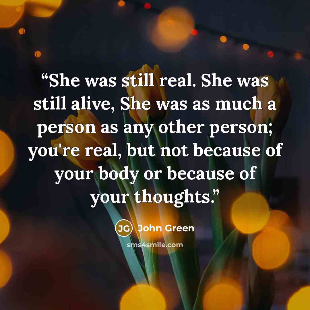 “She was still real. She was still alive, She was as much a person as any other person; you're real, but not because of your body or because of your thoughts.” quote by John Green