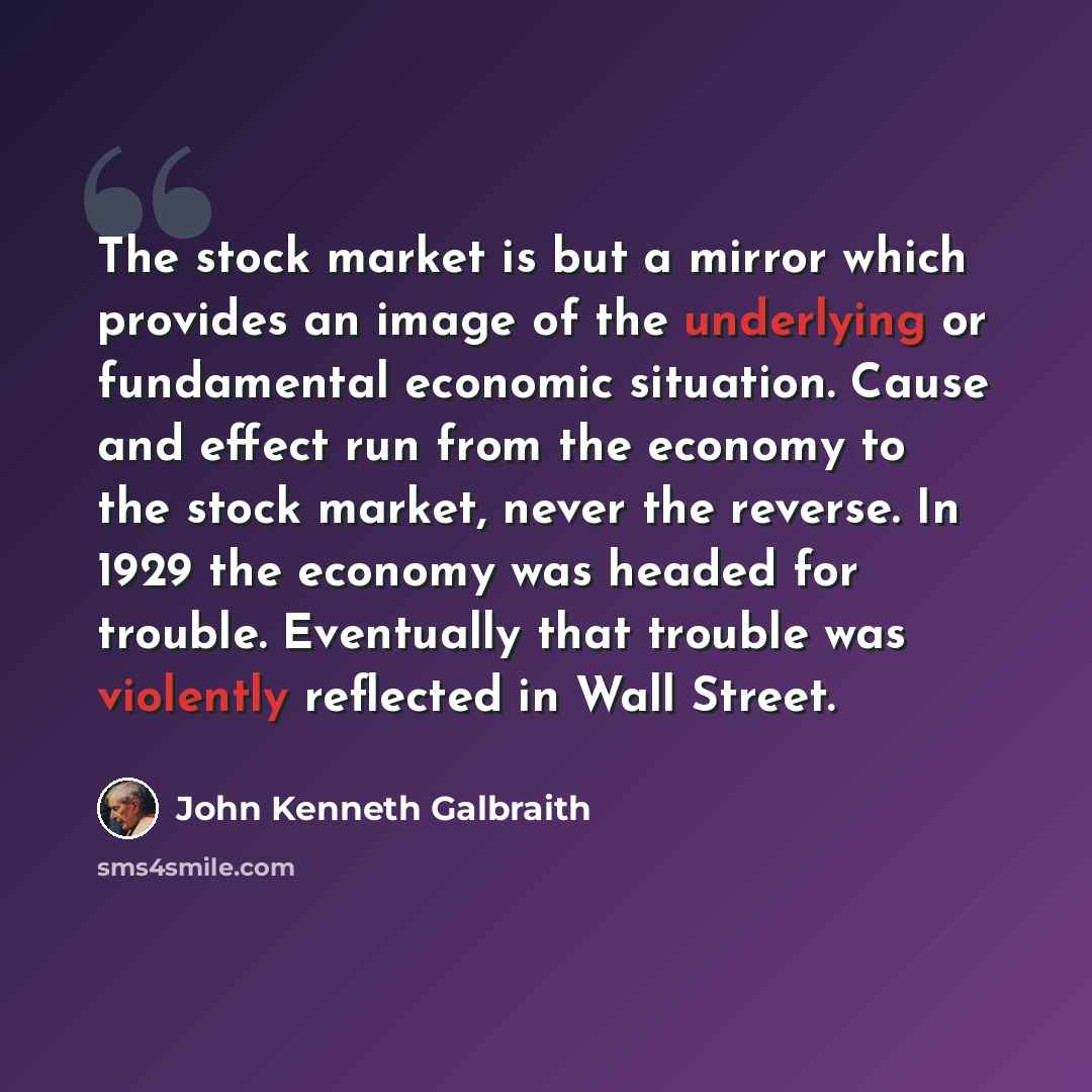 “The stock market is but a mirror which provides an image of the underlying or fundamental economic situation. Cause and effect run from the economy to the stock market, never the reverse. In 1929 the economy was headed for trouble. Eventually that trouble was violently reflected in Wall Street.” quote by John Kenneth Galbraith