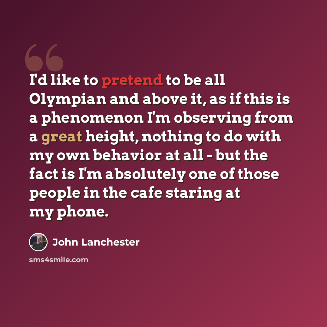 “I'd like to pretend to be all Olympian and above it, as if this is a phenomenon I'm observing from a great height, nothing to do with my own behavior at all - but the fact is I'm absolutely one of those people in the cafe staring at my phone.” quote by John Lanchester