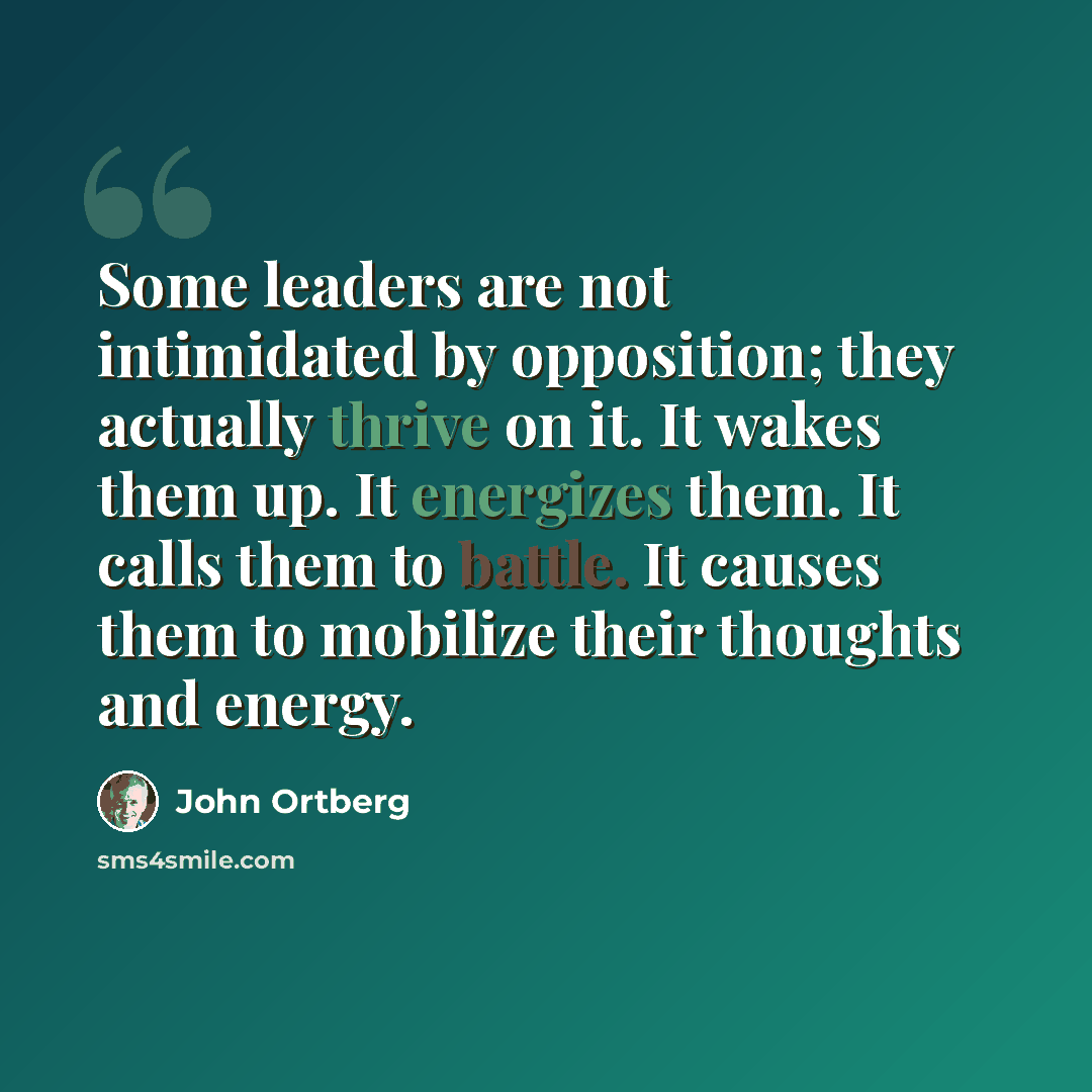 “Some leaders are not intimidated by opposition; they actually thrive on it. It wakes them up. It energizes them. It calls them to battle. It causes them to mobilize their thoughts and energy.” quote by John Ortberg