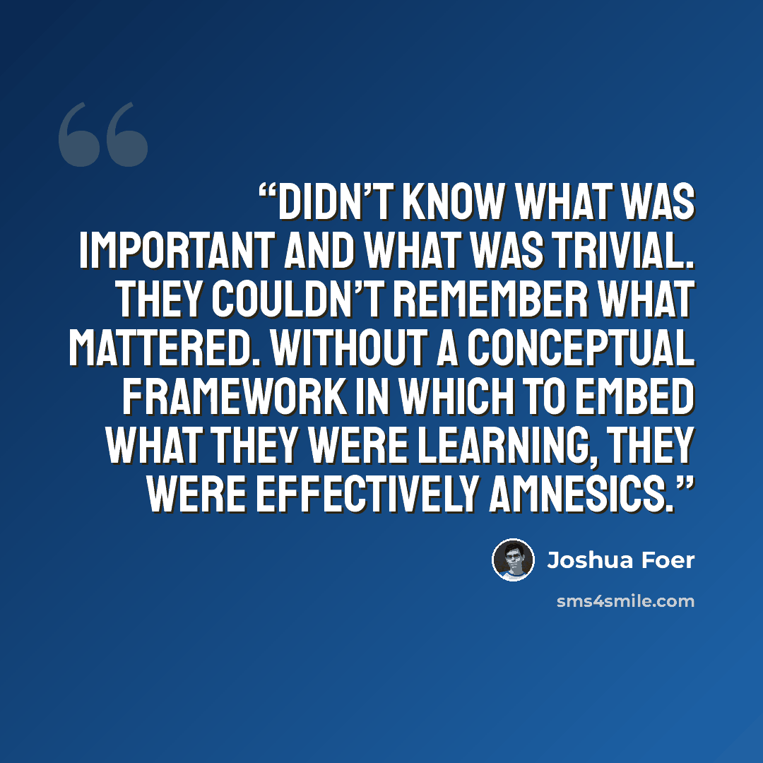 “didn’t know what was important and what was trivial. They couldn’t remember what mattered. Without a conceptual framework in which to embed what they were learning, they were effectively amnesics.” quote by Joshua Foer