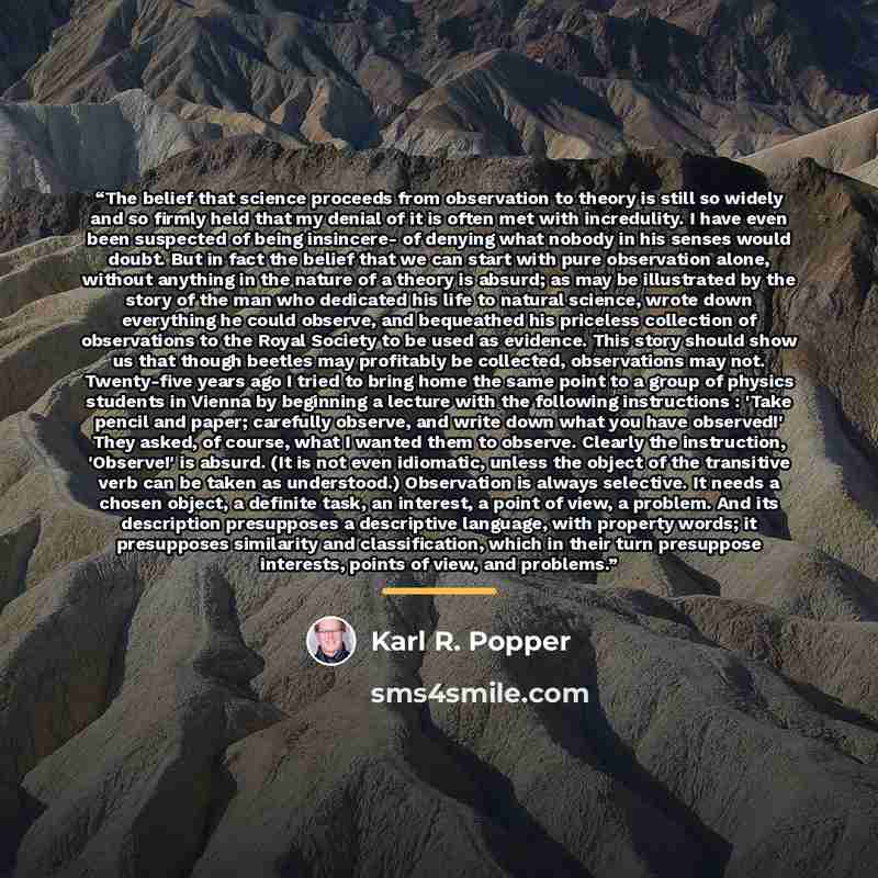“The belief that science proceeds from observation to theory is still so widely and so firmly held that my denial of it is often met with incredulity. I have even been suspected of being insincere- of denying what nobody in his senses would doubt. But in fact the belief that we can start with pure…” quote by Karl R. Popper