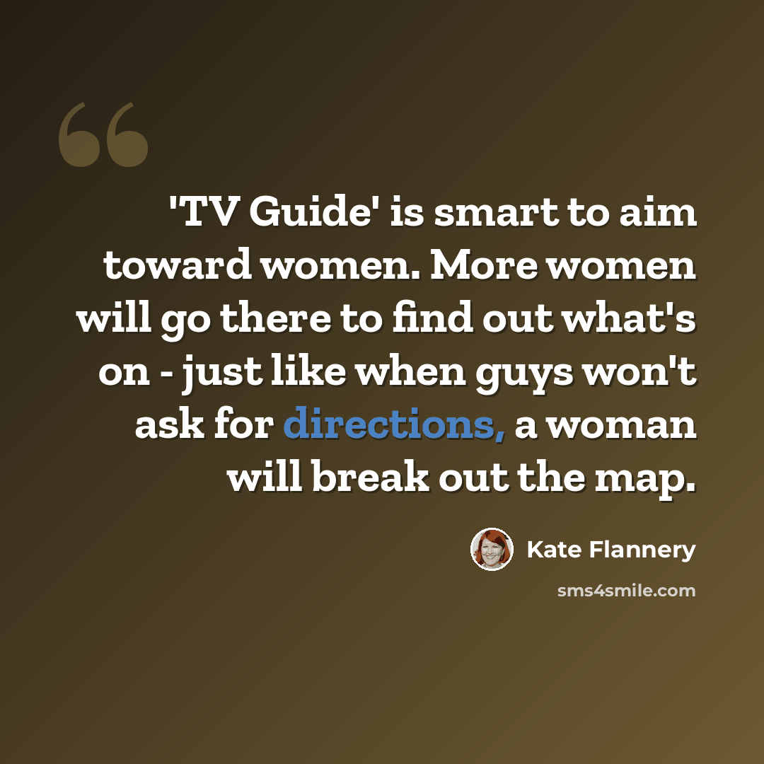 “'TV Guide' is smart to aim toward women. More women will go there to find out what's on - just like when guys won't ask for directions, a woman will break out the map.” quote by Kate Flannery