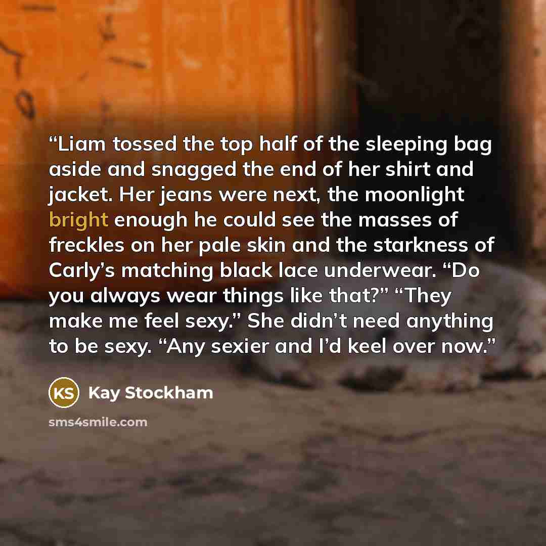 “Liam tossed the top half of the sleeping bag aside and snagged the end of her shirt and jacket. Her jeans were next, the moonlight bright enough he could see the masses of freckles on her pale skin and the starkness of Carly’s matching black lace underwear. “Do you always wear things like that?”…” quote by Kay Stockham